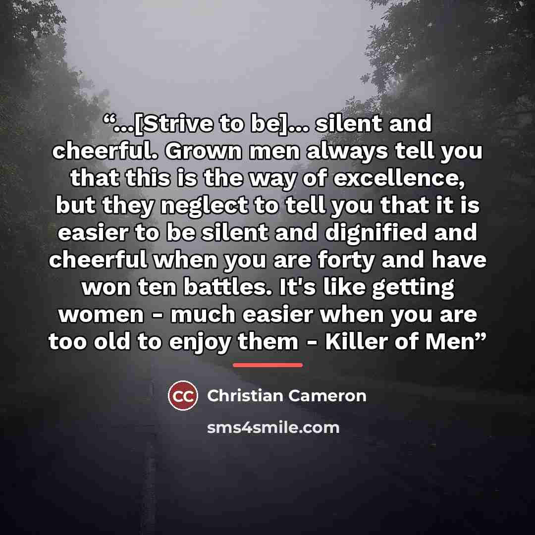 “...[Strive to be]... silent and cheerful. Grown men always tell you that this is the way of excellence, but they neglect to tell you that it is easier to be silent and dignified and cheerful when you are forty and have won ten battles. It's like getting women - much easier when you are too old to…” quote by Christian Cameron