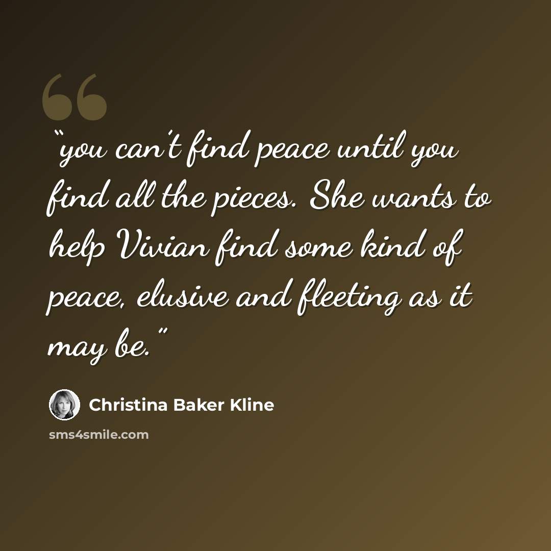 “you can’t find peace until you find all the pieces. She wants to help Vivian find some kind of peace, elusive and fleeting as it may be.” quote by Christina Baker Kline