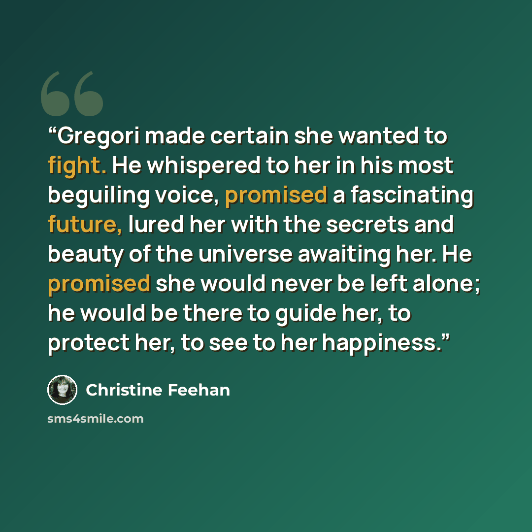 “Gregori made certain she wanted to fight. He whispered to her in his most beguiling voice, promised a fascinating future, lured her with the secrets and beauty of the universe awaiting her. He promised she would never be left alone; he would be there to guide her, to protect her, to see to her…” quote by Christine Feehan