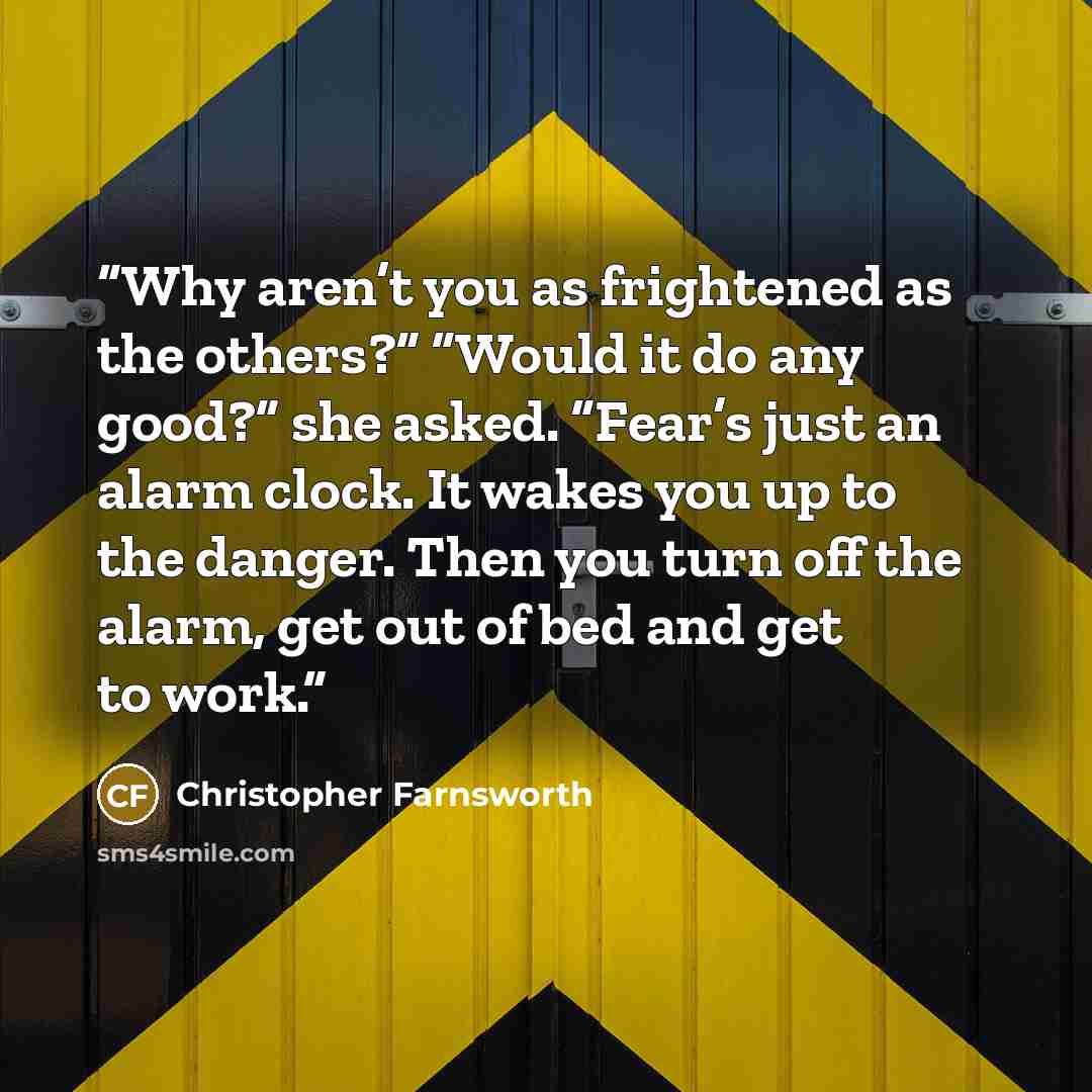 “Why aren’t you as frightened as the others?” “Would it do any good?” she asked. “Fear’s just an alarm clock. It wakes you up to the danger. Then you turn off the alarm, get out of bed and get to work.” quote by Christopher Farnsworth