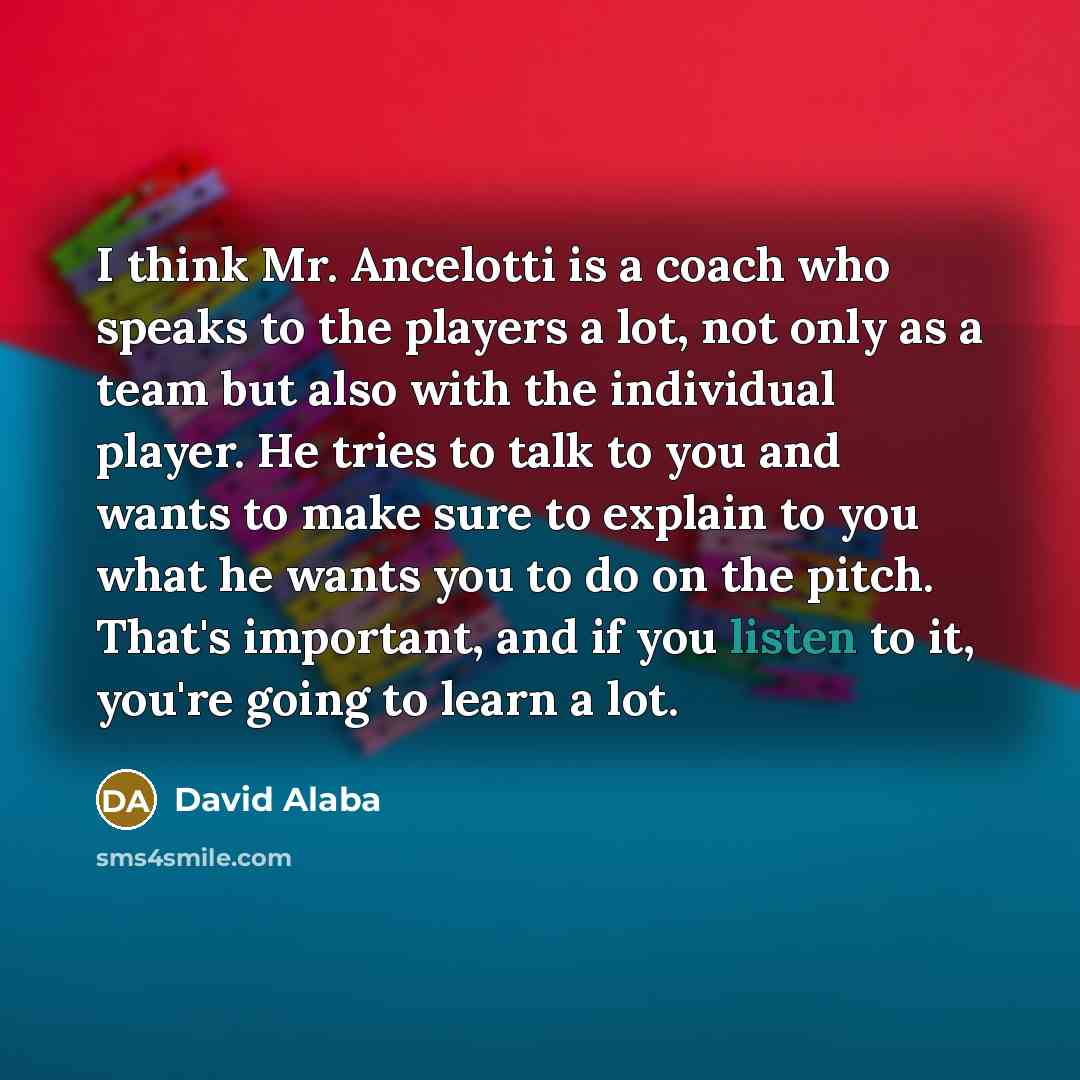 “I think Mr. Ancelotti is a coach who speaks to the players a lot, not only as a team but also with the individual player. He tries to talk to you and wants to make sure to explain to you what he wants you to do on the pitch. That's important, and if you listen to it, you're going to learn a lot.” quote by David Alaba