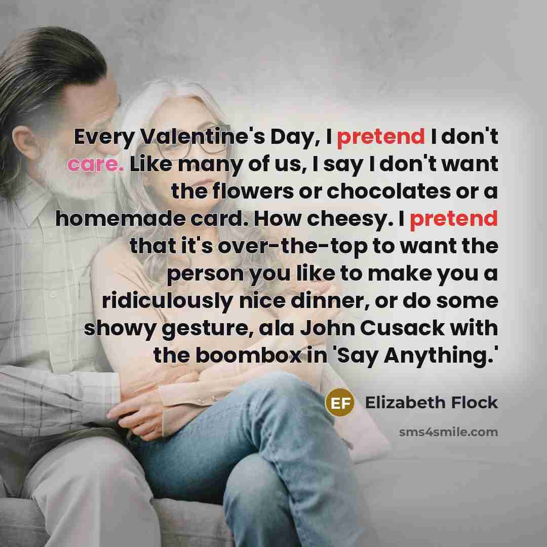 “Every Valentine's Day, I pretend I don't care. Like many of us, I say I don't want the flowers or chocolates or a homemade card. How cheesy. I pretend that it's over-the-top to want the person you like to make you a ridiculously nice dinner, or do some showy gesture, ala John Cusack with the…” quote by Elizabeth Flock