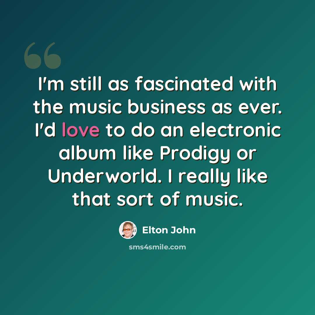 “I'm still as fascinated with the music business as ever. I'd love to do an electronic album like Prodigy or Underworld. I really like that sort of music.” quote by Elton John