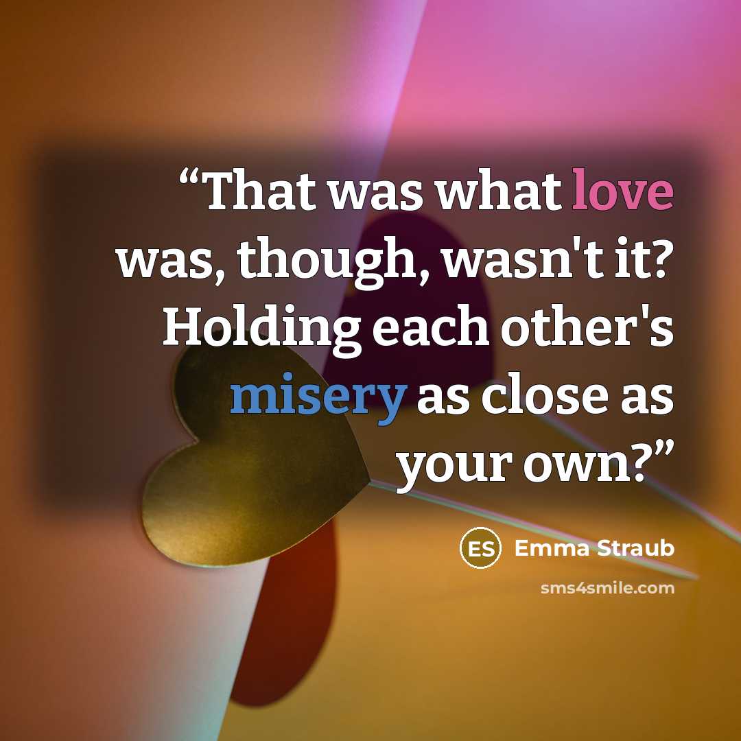 “That was what love was, though, wasn't it? Holding each other's misery as close as your own?” quote by Emma Straub