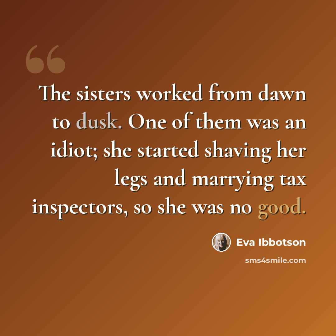 “The sisters worked from dawn to dusk. One of them was an idiot; she started shaving her legs and marrying tax inspectors, so she was no good.” quote by Eva Ibbotson