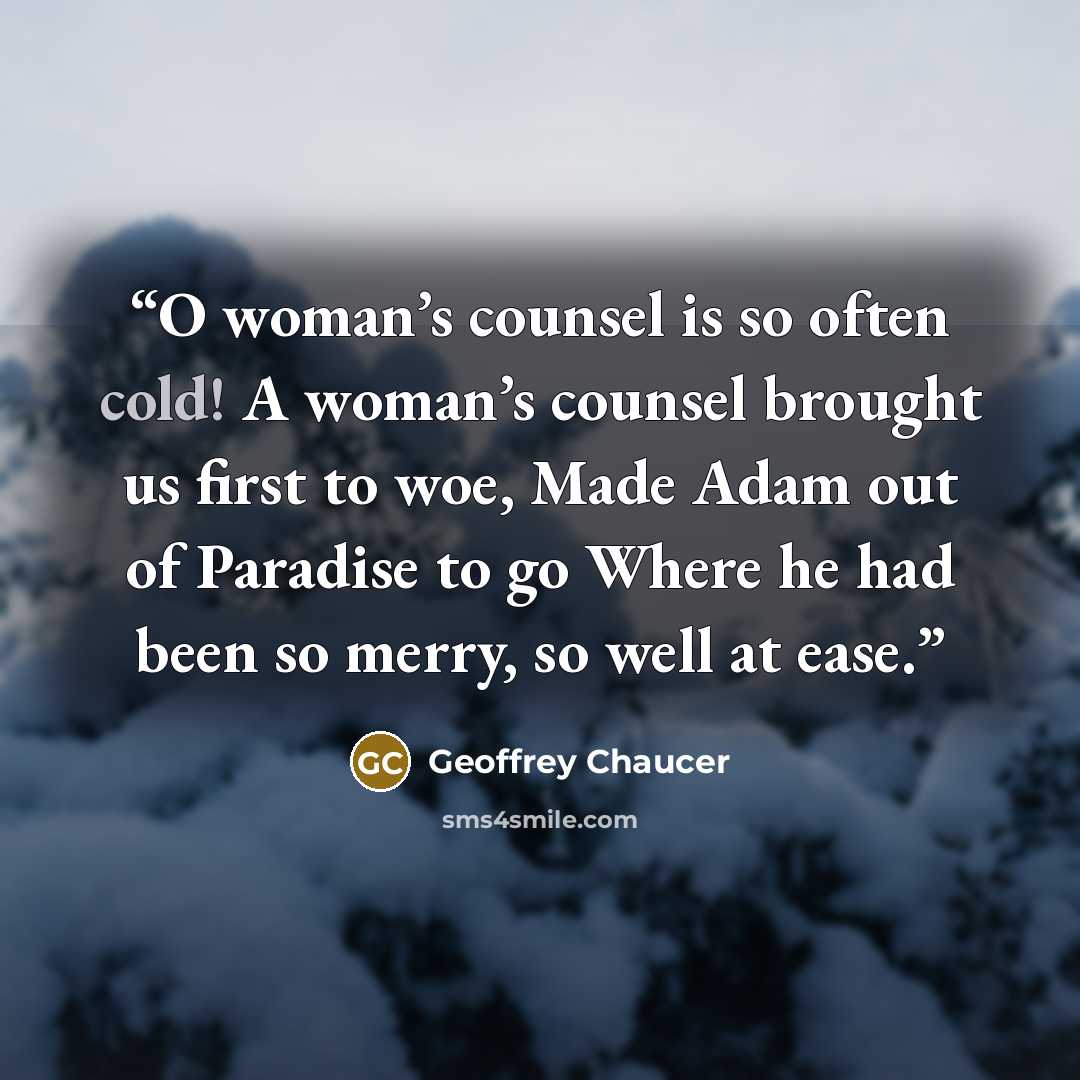 “O woman’s counsel is so often cold! A woman’s counsel brought us first to woe, Made Adam out of Paradise to go Where he had been so merry, so well at ease.” quote by Geoffrey Chaucer