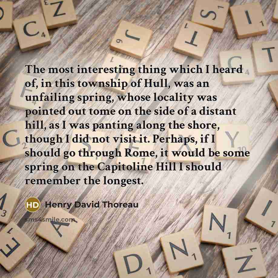 “The most interesting thing which I heard of, in this township of Hull, was an unfailing spring, whose locality was pointed out tome on the side of a distant hill, as I was panting along the shore, though I did not visit it. Perhaps, if I should go through Rome, it would be some spring on the…” quote by Henry David Thoreau