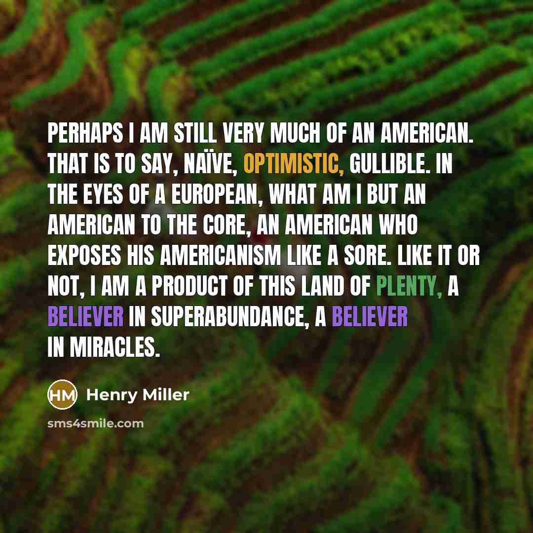 “Perhaps I am still very much of an American. That is to say, naïve, optimistic, gullible. In the eyes of a European, what am I but an American to the core, an American who exposes his Americanism like a sore. Like it or not, I am a product of this land of plenty, a believer in superabundance, a…” quote by Henry Miller