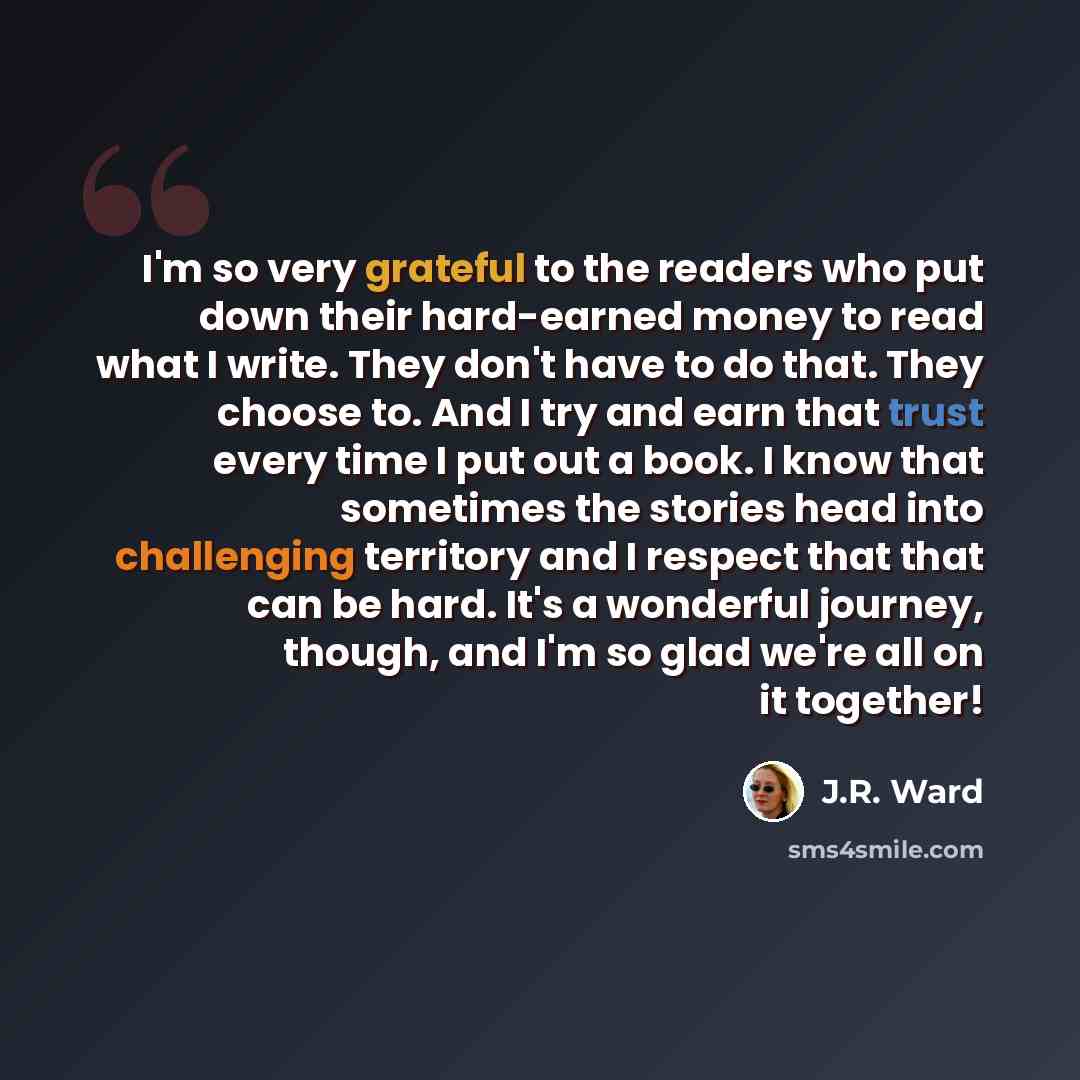 “I'm so very grateful to the readers who put down their hard-earned money to read what I write. They don't have to do that. They choose to. And I try and earn that trust every time I put out a book. I know that sometimes the stories head into challenging territory and I respect that that can be…” quote by J.R. Ward