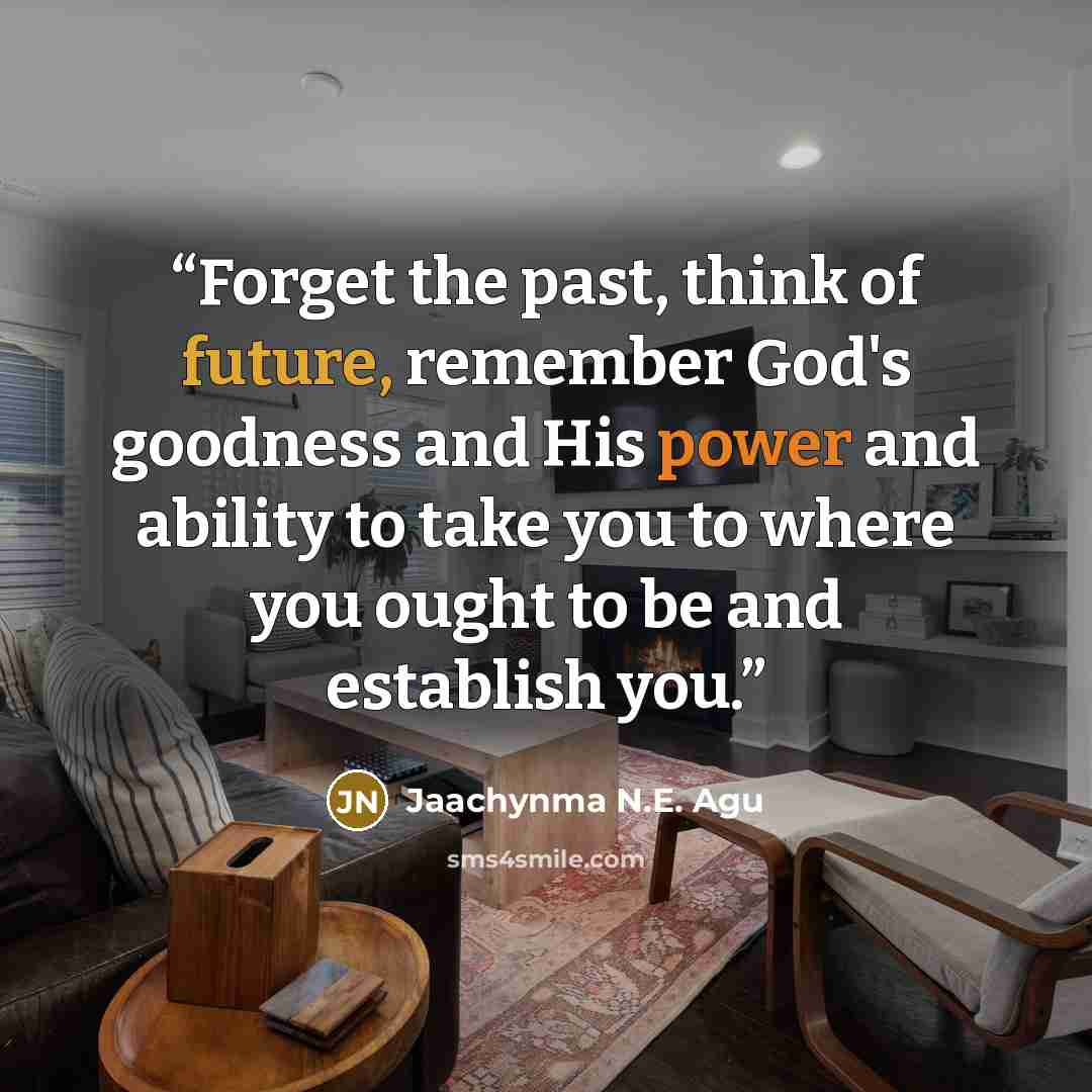 “Forget the past, think of future, remember God's goodness and His power and ability to take you to where you ought to be and establish you.” quote by Jaachynma N.E. Agu