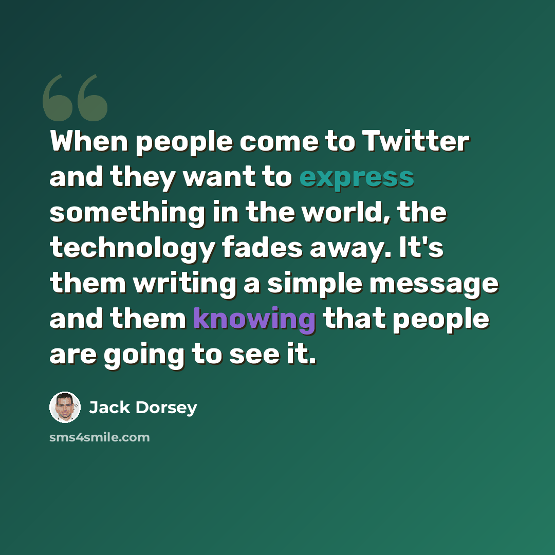 “When people come to Twitter and they want to express something in the world, the technology fades away. It's them writing a simple message and them knowing that people are going to see it.” quote by Jack Dorsey