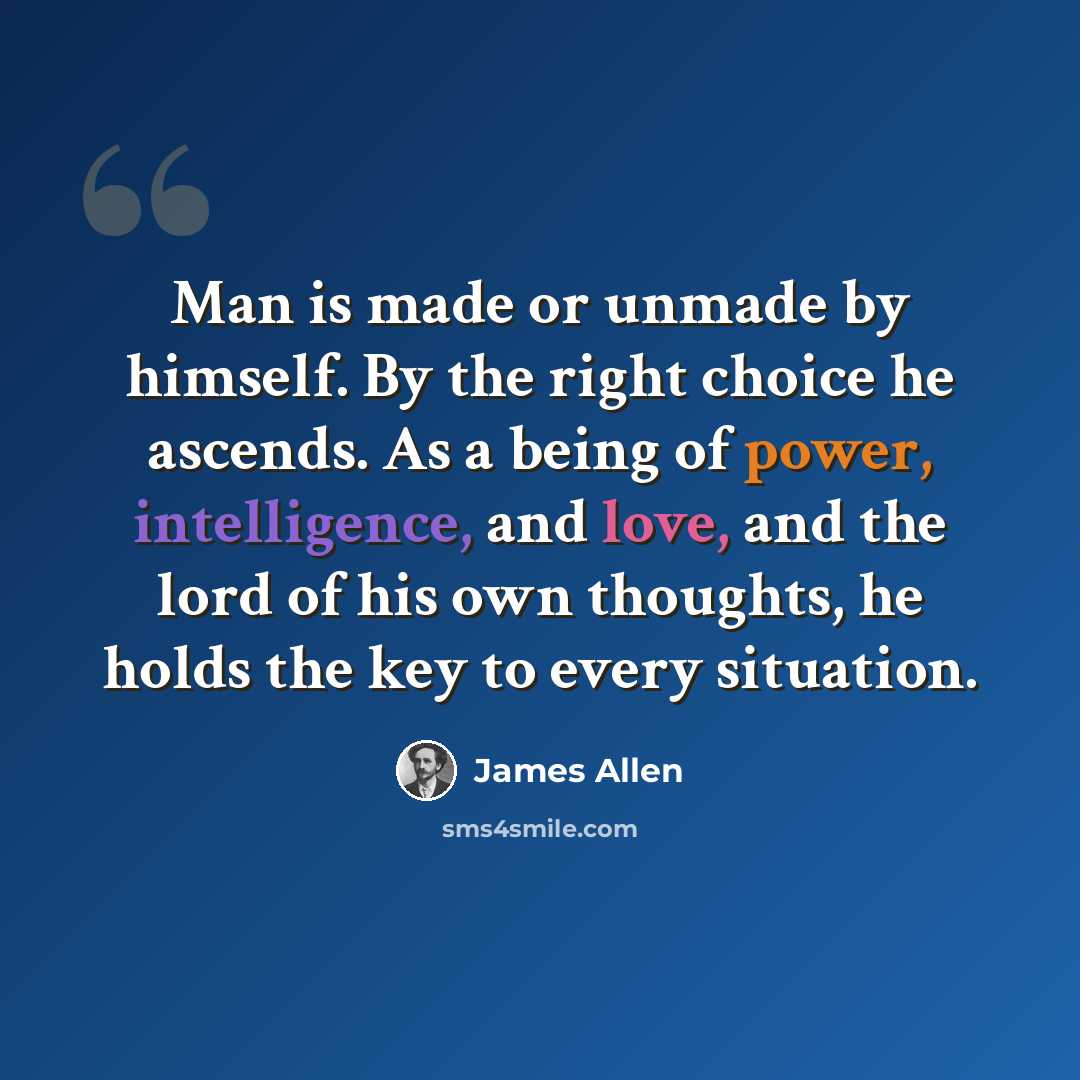 “Man is made or unmade by himself. By the right choice he ascends. As a being of power, intelligence, and love, and the lord of his own thoughts, he holds the key to every situation.” quote by James Allen