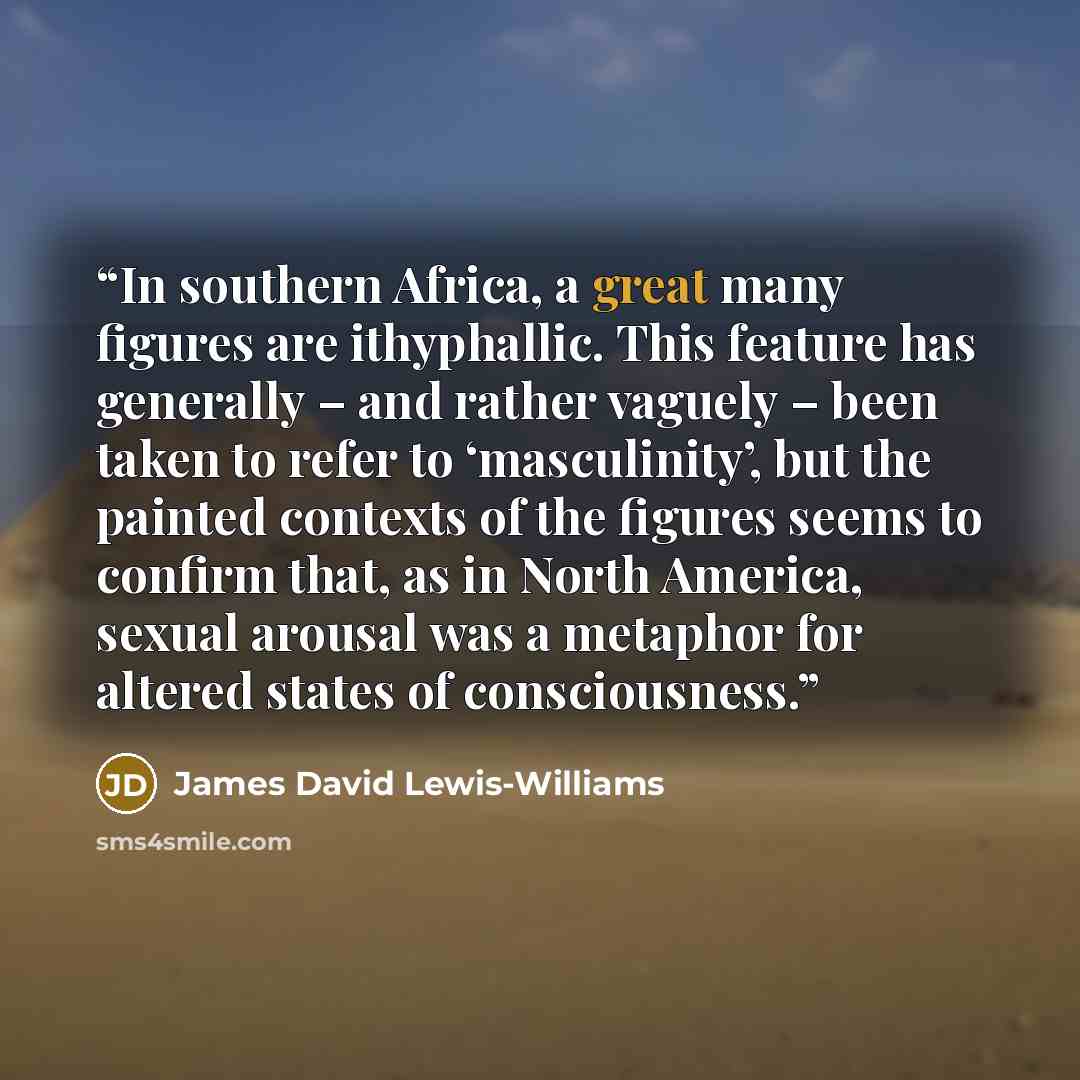 “In southern Africa, a great many figures are ithyphallic. This feature has generally – and rather vaguely – been taken to refer to ‘masculinity’, but the painted contexts of the figures seems to confirm that, as in North America, sexual arousal was a metaphor for altered states of consciousness.” quote by James David Lewis-Williams