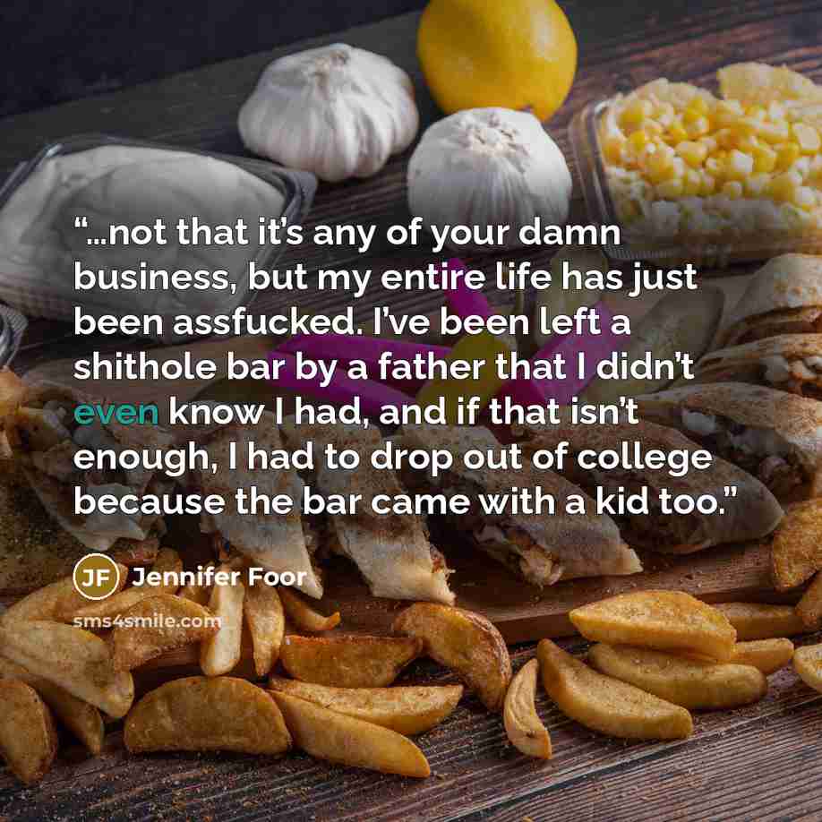 “…not that it’s any of your damn business, but my entire life has just been assfucked. I’ve been left a shithole bar by a father that I didn’t even know I had, and if that isn’t enough, I had to drop out of college because the bar came with a kid too.” quote by Jennifer Foor