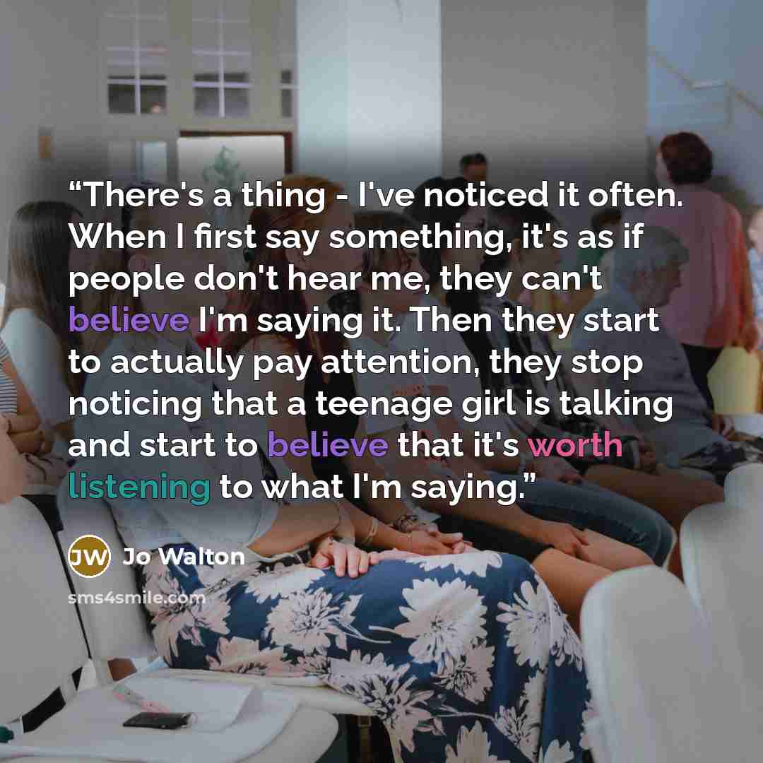 “There's a thing - I've noticed it often. When I first say something, it's as if people don't hear me, they can't believe I'm saying it. Then they start to actually pay attention, they stop noticing that a teenage girl is talking and start to believe that it's worth listening to what I'm saying.” quote by Jo Walton