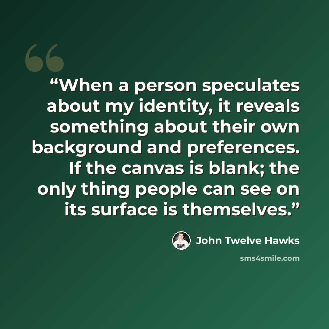 “When a person speculates about my identity, it reveals something about their own background and preferences. If the canvas is blank; the only thing people can see on its surface is themselves.” quote by John Twelve Hawks