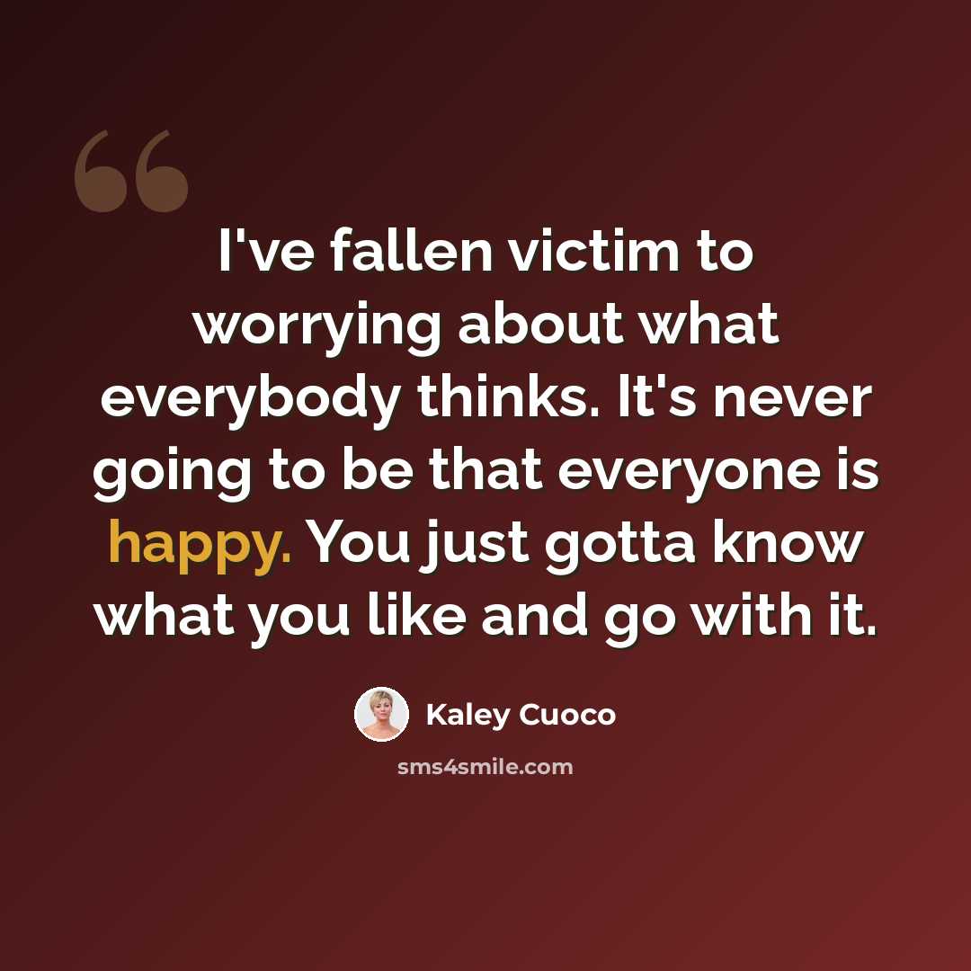 “I've fallen victim to worrying about what everybody thinks. It's never going to be that everyone is happy. You just gotta know what you like and go with it.” quote by Kaley Cuoco