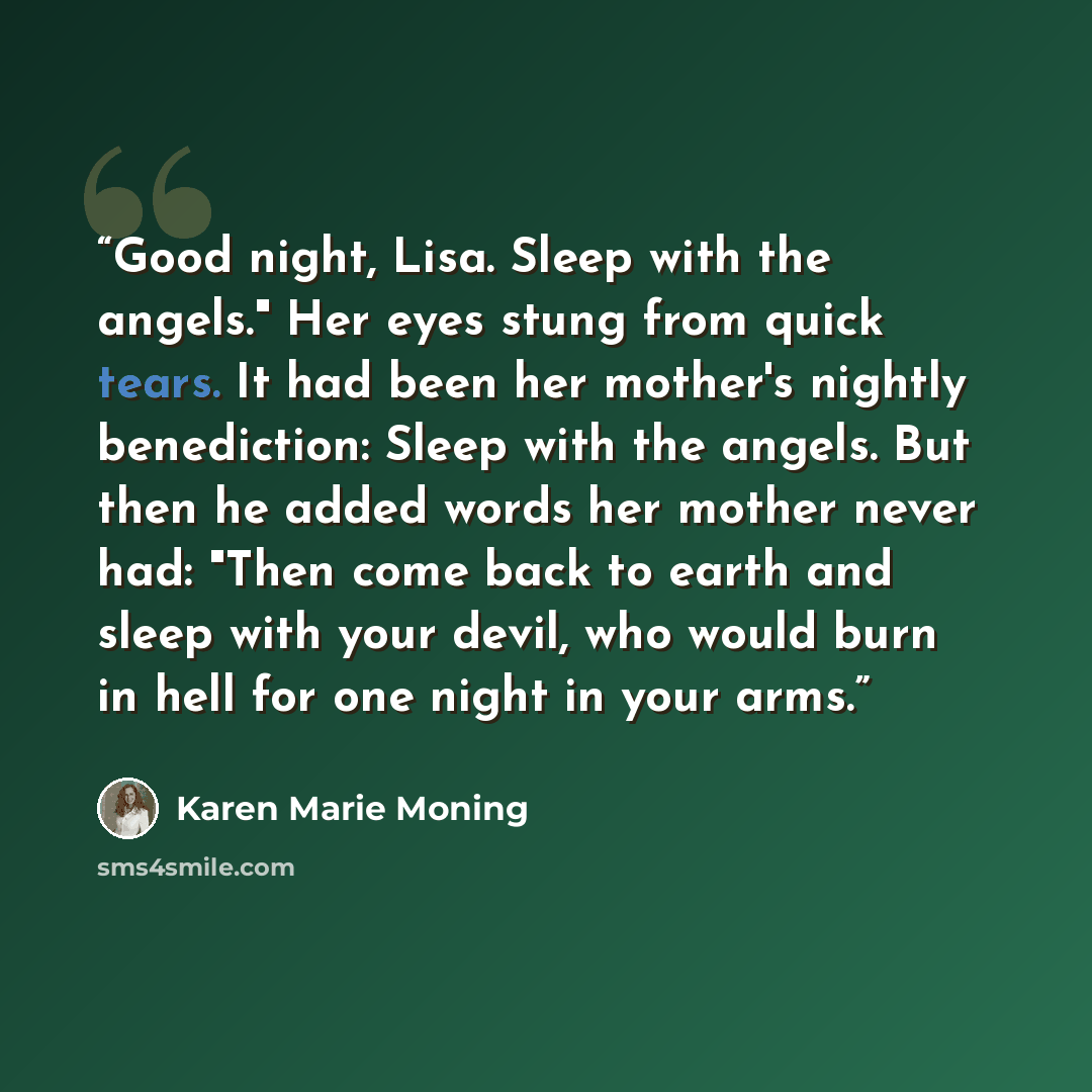 “Good night, Lisa. Sleep with the angels." Her eyes stung from quick tears. It had been her mother's nightly benediction: Sleep with the angels. But then he added words her mother never had: "Then come back to earth and sleep with your devil, who would burn in hell for one night in your arms.” quote by Karen Marie Moning