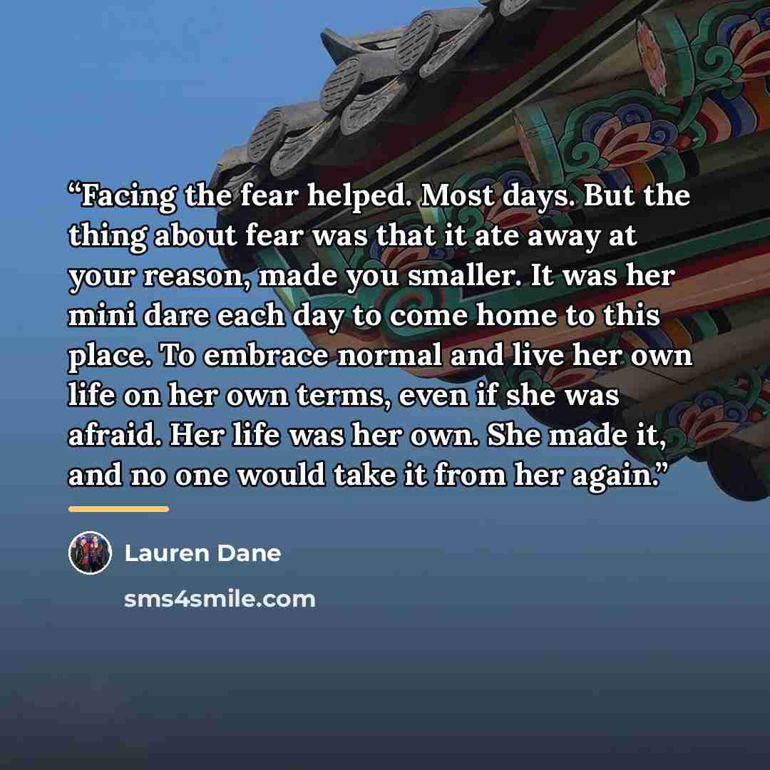 “Facing the fear helped. Most days. But the thing about fear was that it ate away at your reason, made you smaller. It was her mini dare each day to come home to this place. To embrace normal and live her own life on her own terms, even if she was afraid. Her life was her own. She made it, and no…” quote by Lauren Dane
