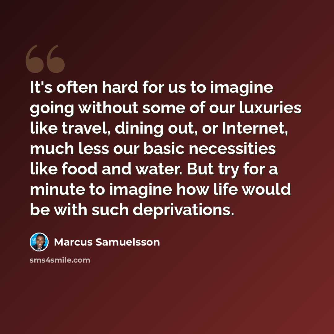 “It's often hard for us to imagine going without some of our luxuries like travel, dining out, or Internet, much less our basic necessities like food and water. But try for a minute to imagine how life would be with such deprivations.” quote by Marcus Samuelsson