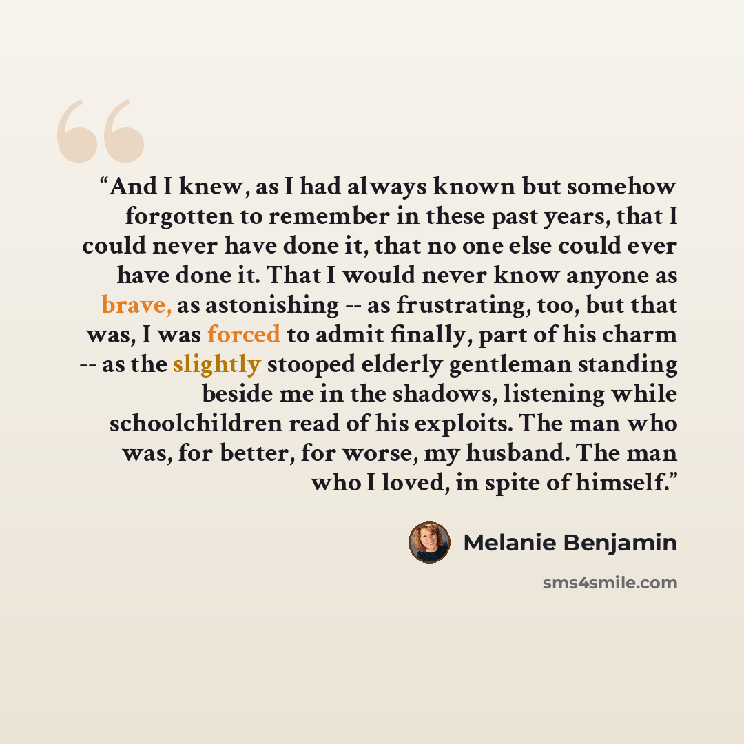 “And I knew, as I had always known but somehow forgotten to remember in these past years, that I could never have done it, that no one else could ever have done it. That I would never know anyone as brave, as astonishing -- as frustrating, too, but that was, I was forced to admit finally, part of…” quote by Melanie Benjamin