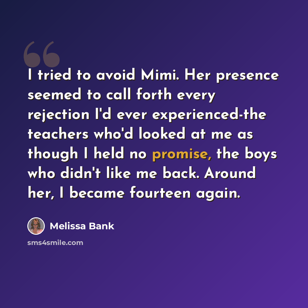 “I tried to avoid Mimi. Her presence seemed to call forth every rejection I'd ever experienced-the teachers who'd looked at me as though I held no promise, the boys who didn't like me back. Around her, I became fourteen again.” quote by Melissa Bank