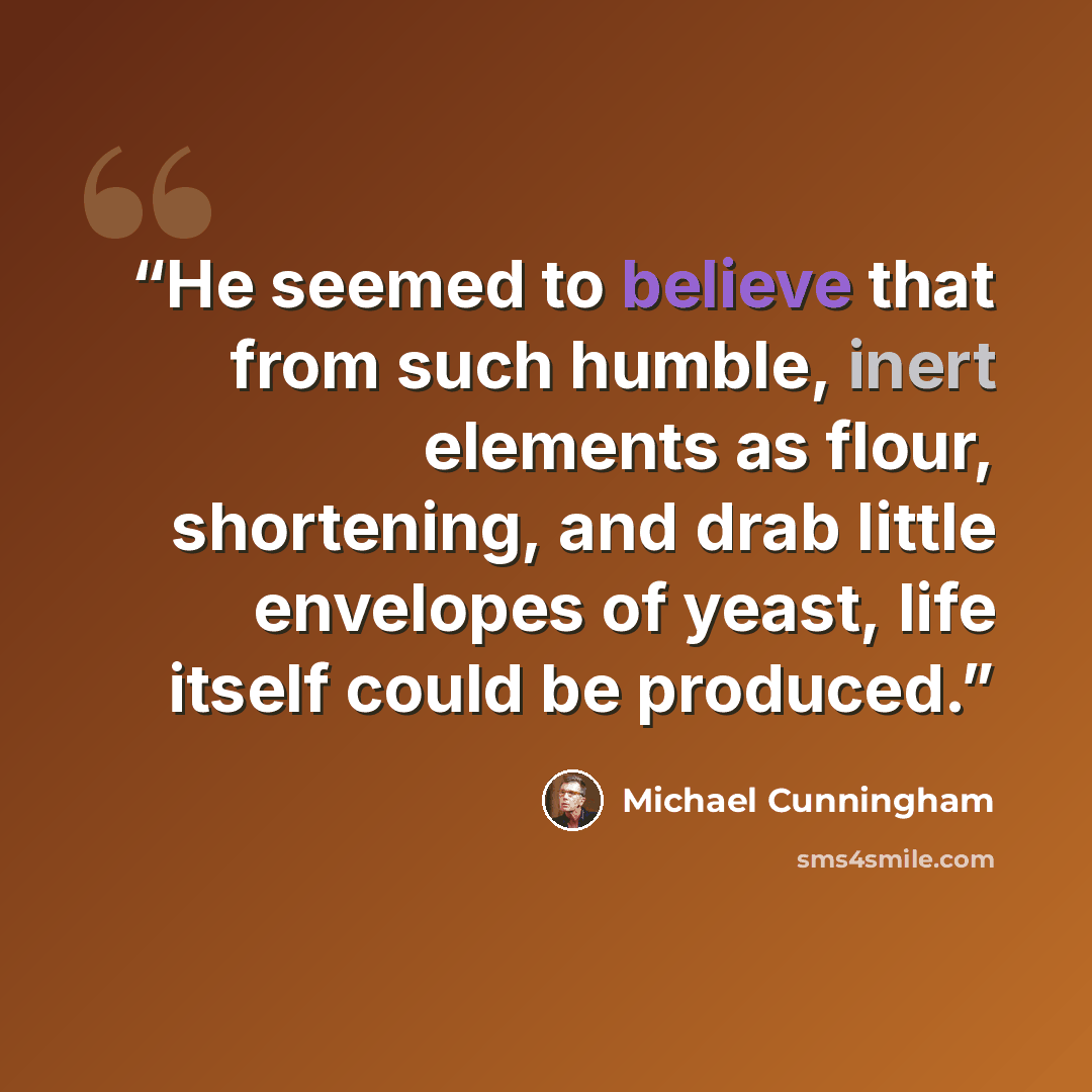 “He seemed to believe that from such humble, inert elements as flour, shortening, and drab little envelopes of yeast, life itself could be produced.” quote by Michael Cunningham