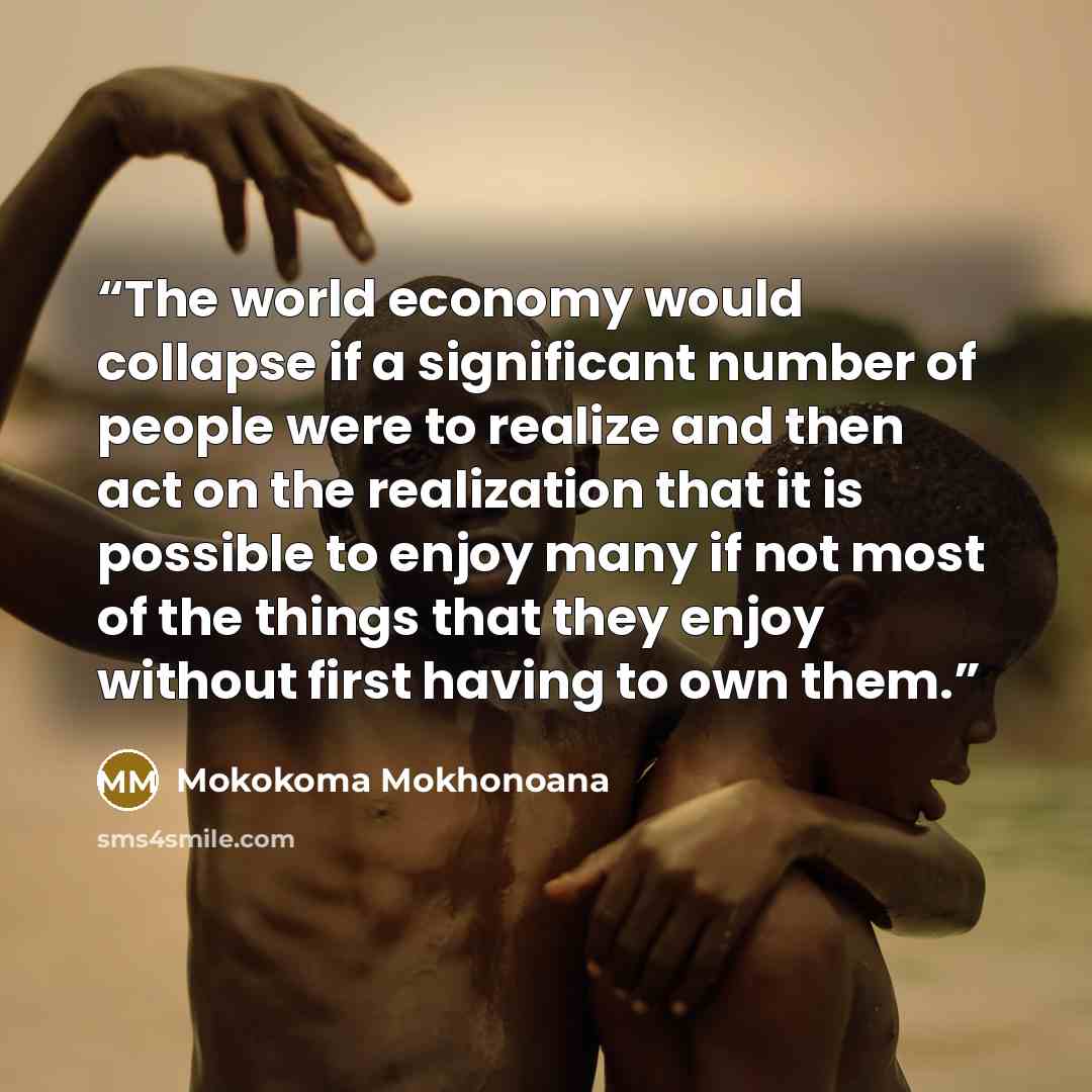 “The world economy would collapse if a significant number of people were to realize and then act on the realization that it is possible to enjoy many if not most of the things that they enjoy without first having to own them.” quote by Mokokoma Mokhonoana