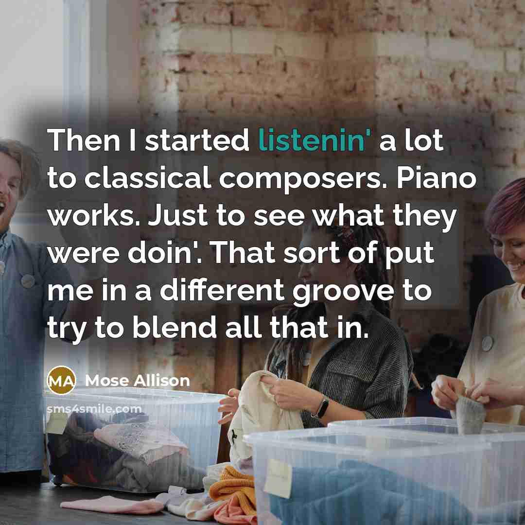 “Then I started listenin' a lot to classical composers. Piano works. Just to see what they were doin'. That sort of put me in a different groove to try to blend all that in.” quote by Mose Allison