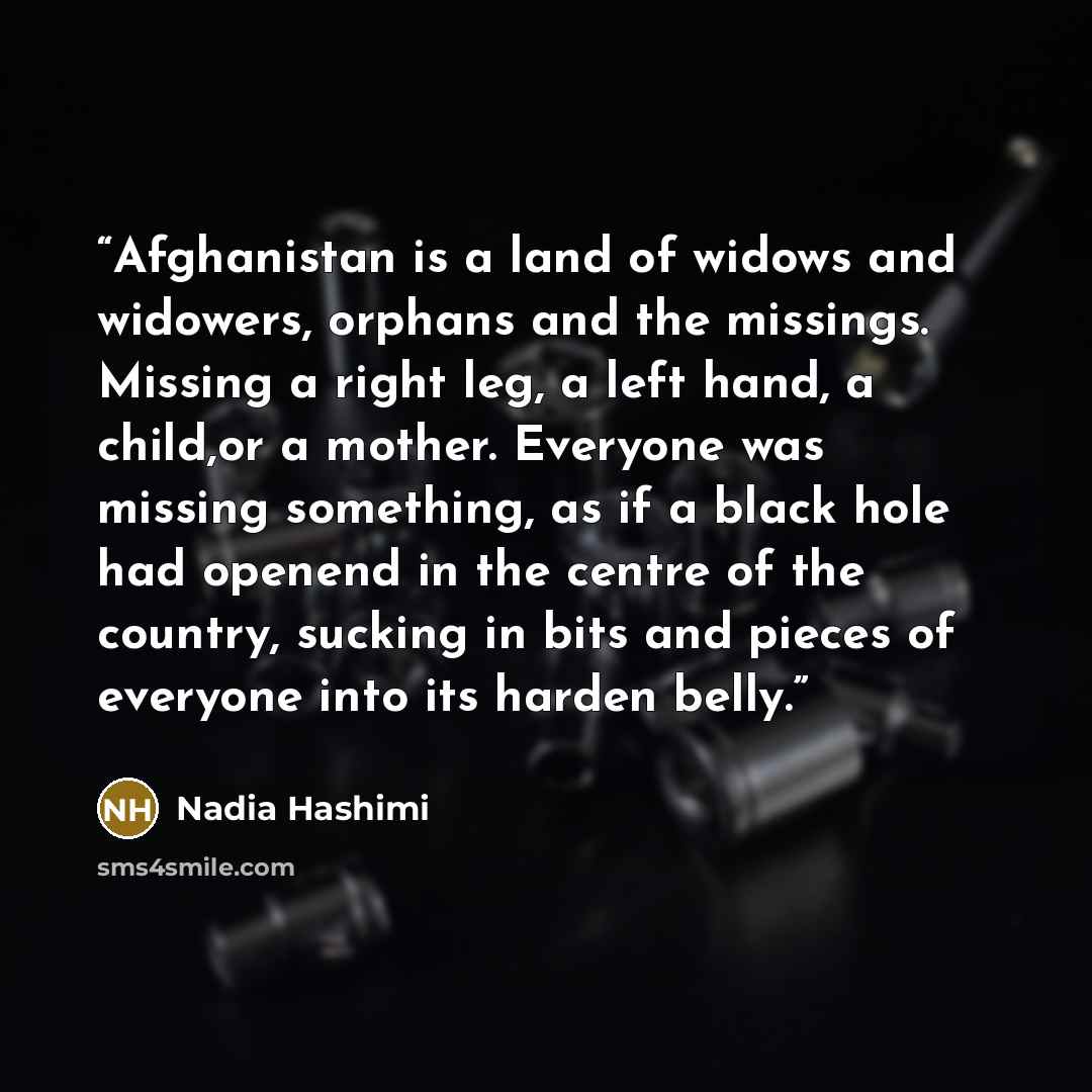 “Afghanistan is a land of widows and widowers, orphans and the missings. Missing a right leg, a left hand, a child,or a mother. Everyone was missing something, as if a black hole had openend in the centre of the country, sucking in bits and pieces of everyone into its harden belly.” quote by Nadia Hashimi