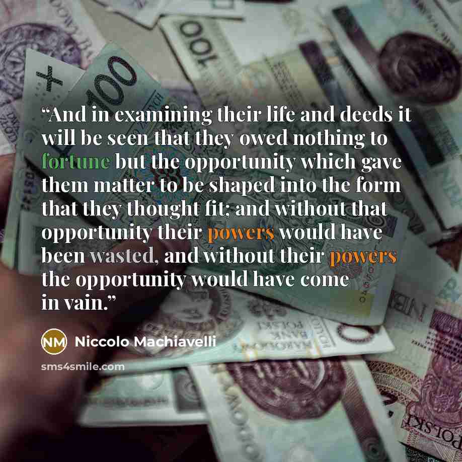 “And in examining their life and deeds it will be seen that they owed nothing to fortune but the opportunity which gave them matter to be shaped into the form that they thought fit; and without that opportunity their powers would have been wasted, and without their powers the opportunity would have…” quote by Niccolò Machiavelli