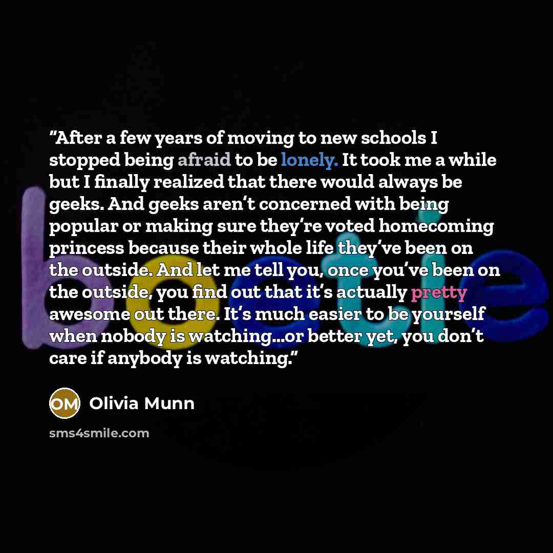 “After a few years of moving to new schools I stopped being afraid to be lonely. It took me a while but I finally realized that there would always be geeks. And geeks aren’t concerned with being popular or making sure they’re voted homecoming princess because their whole life they’ve been on the…” quote by Olivia Munn