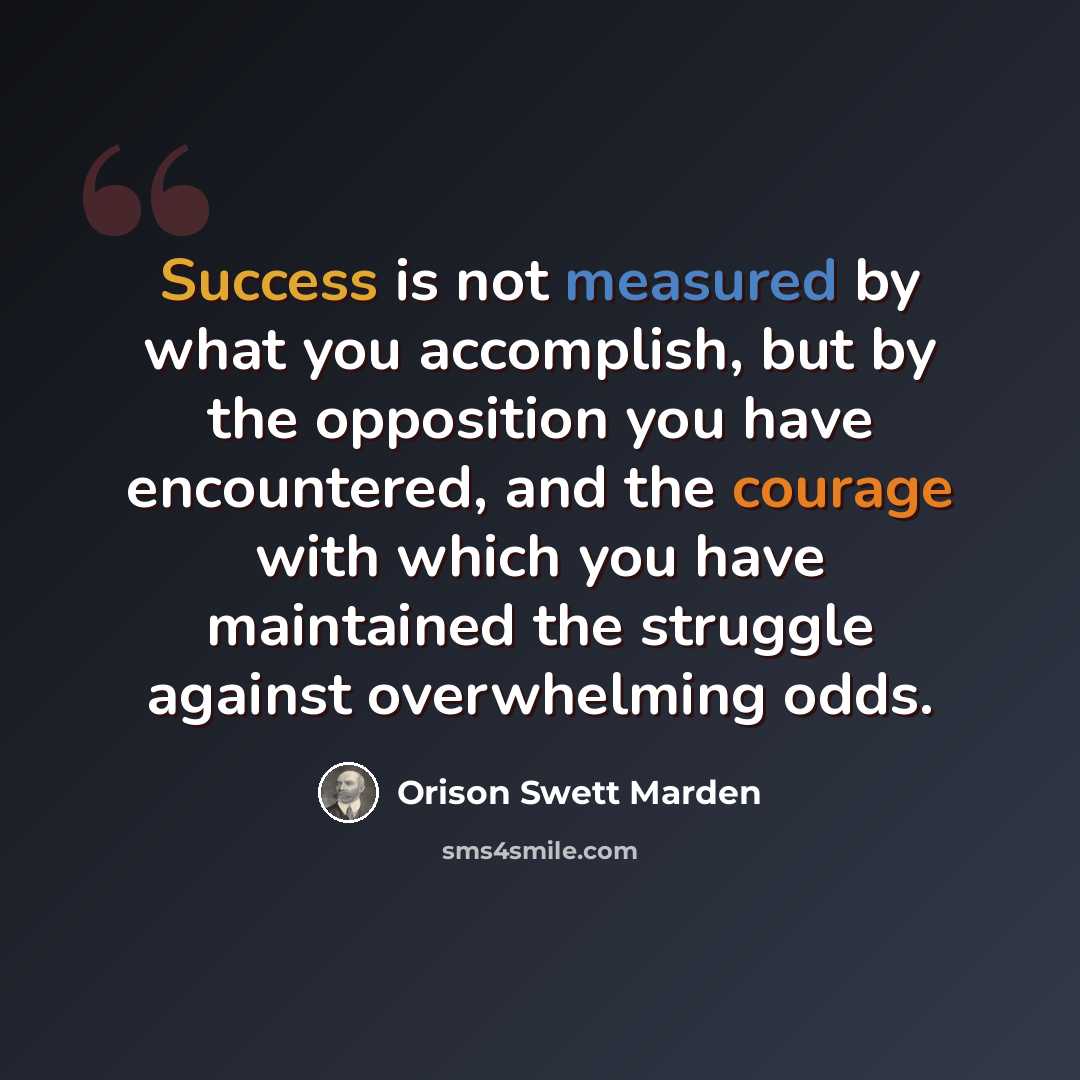 “Success is not measured by what you accomplish, but by the opposition you have encountered, and the courage with which you have maintained the struggle against overwhelming odds.” quote by Orison Swett Marden