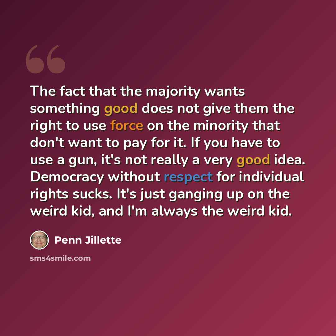 “The fact that the majority wants something good does not give them the right to use force on the minority that don't want to pay for it. If you have to use a gun, it's not really a very good idea. Democracy without respect for individual rights sucks. It's just ganging up on the weird kid, and I'm…” quote by Penn Jillette