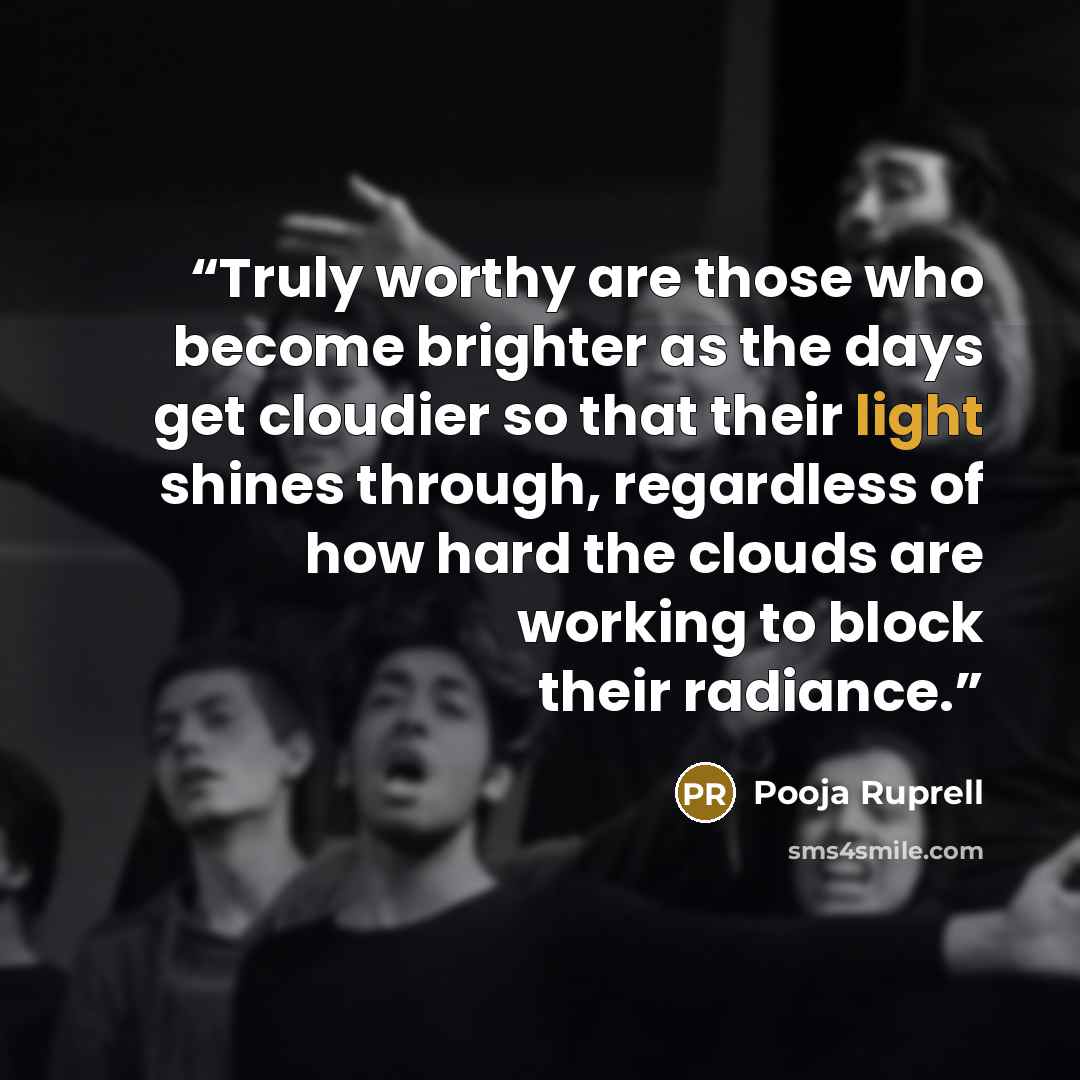 “Truly worthy are those who become brighter as the days get cloudier so that their light shines through, regardless of how hard the clouds are working to block their radiance.” quote by Pooja Ruprell