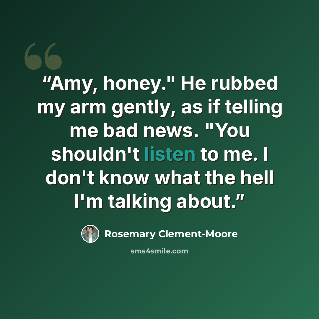 “Amy, honey." He rubbed my arm gently, as if telling me bad news. "You shouldn't listen to me. I don't know what the hell I'm talking about.” quote by Rosemary Clement-Moore