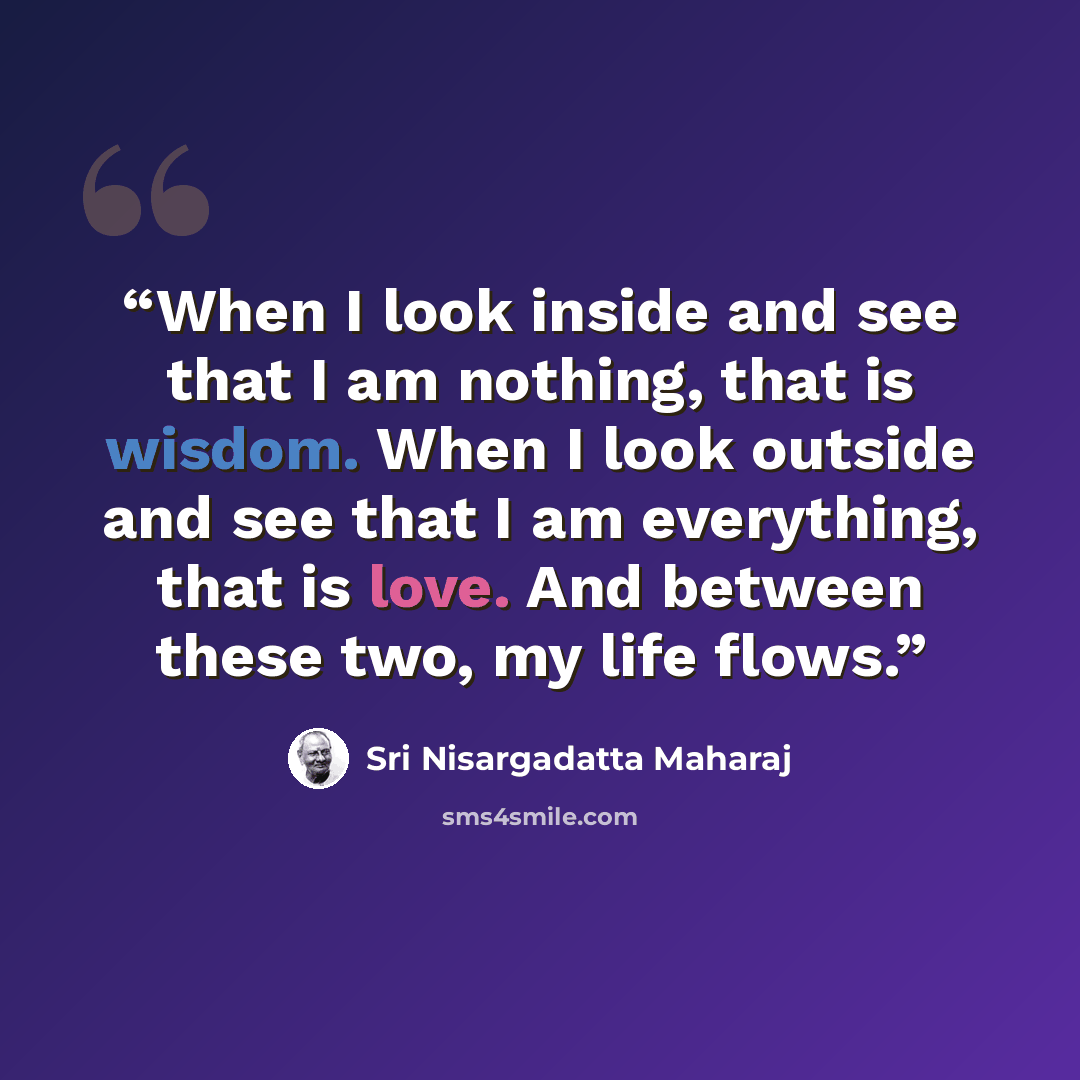 “When I look inside and see that I am nothing, that is wisdom. When I look outside and see that I am everything, that is love. And between these two, my life flows.” quote by Sri Nisargadatta Maharaj
