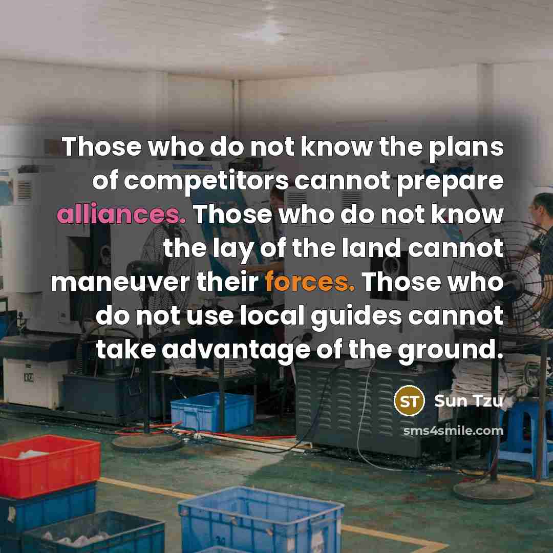“Those who do not know the plans of competitors cannot prepare alliances. Those who do not know the lay of the land cannot maneuver their forces. Those who do not use local guides cannot take advantage of the ground.” quote by Sun Tzu