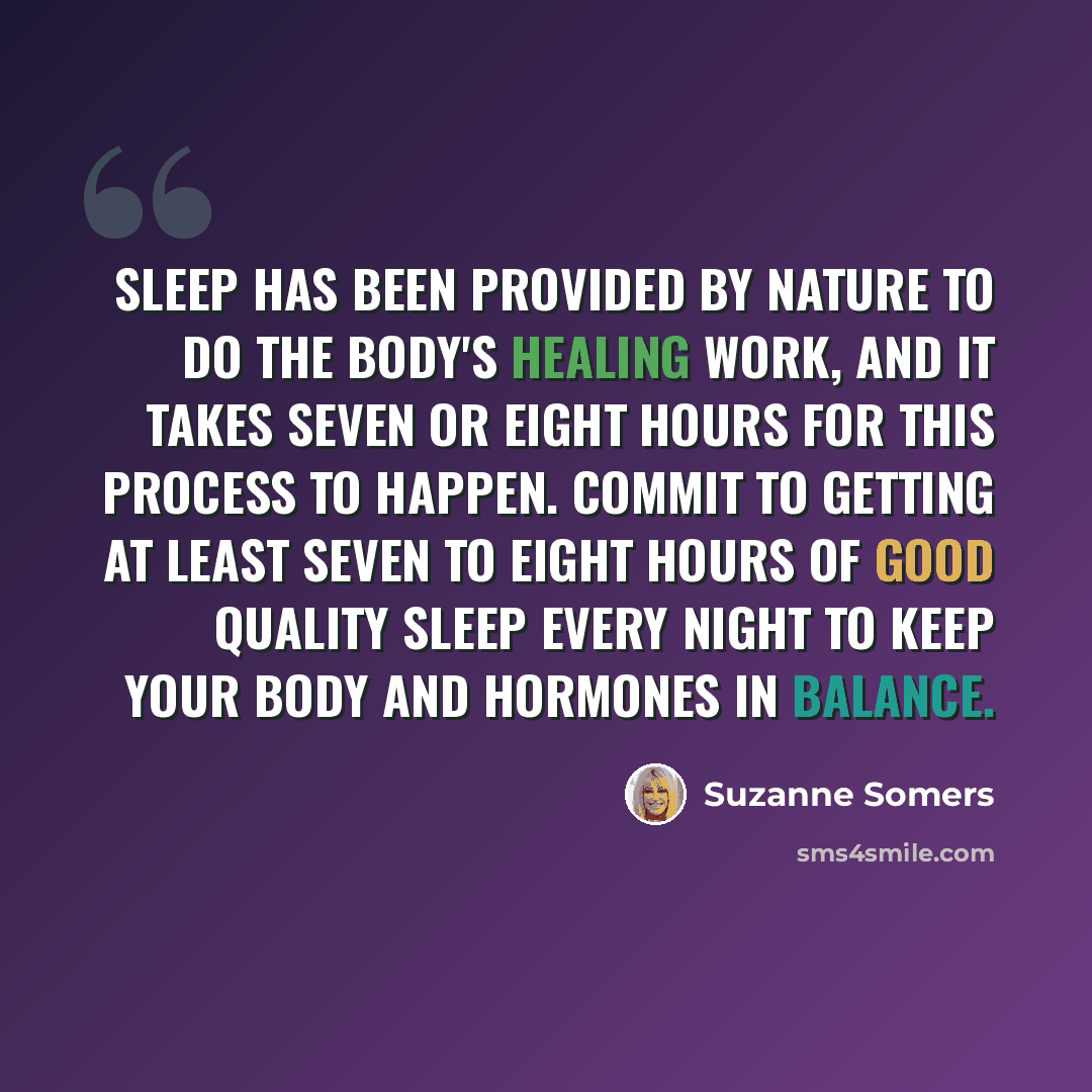 “Sleep has been provided by nature to do the body's healing work, and it takes seven or eight hours for this process to happen. Commit to getting at least seven to eight hours of good quality sleep every night to keep your body and hormones in balance.” quote by Suzanne Somers