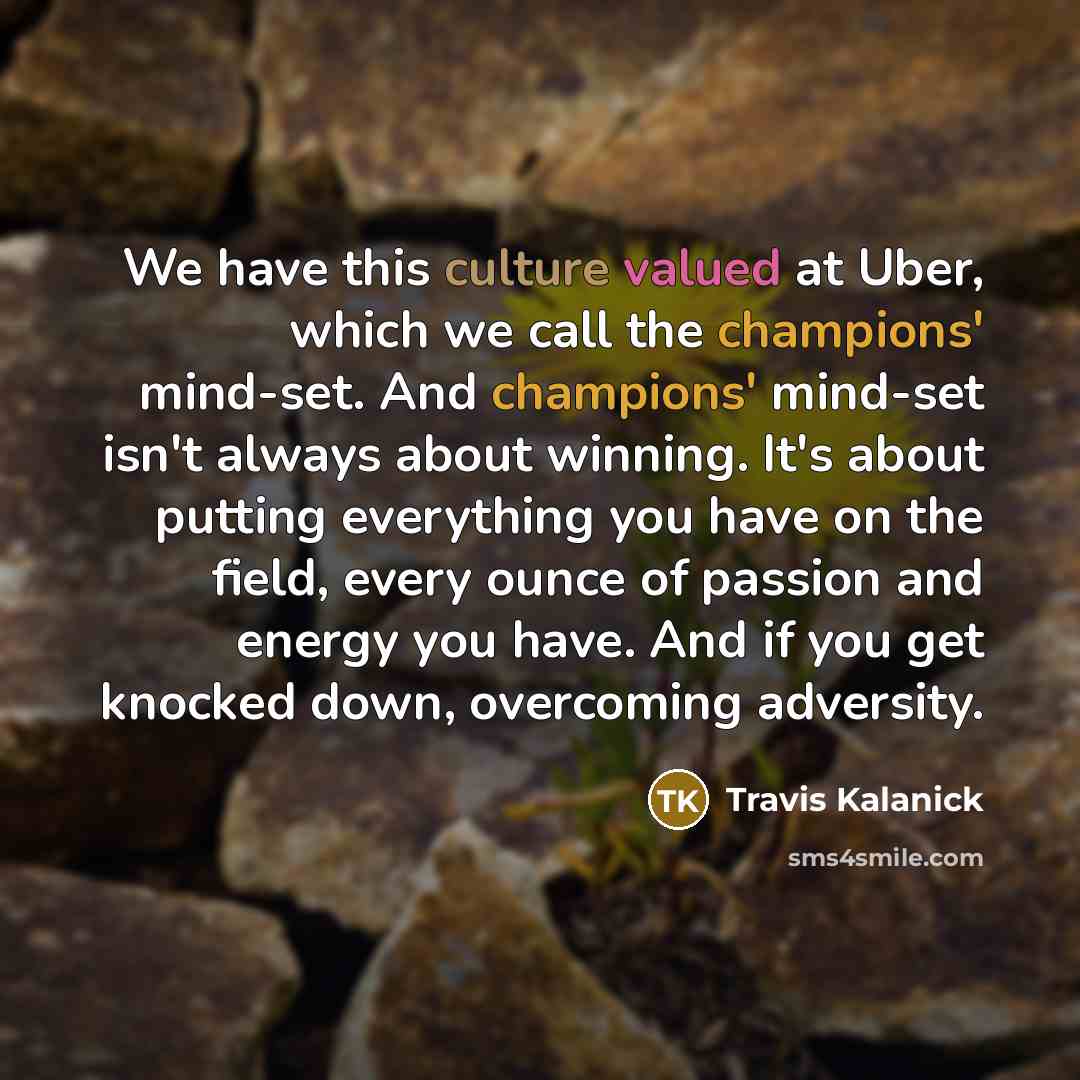 “We have this culture valued at Uber, which we call the champions' mind-set. And champions' mind-set isn't always about winning. It's about putting everything you have on the field, every ounce of passion and energy you have. And if you get knocked down, overcoming adversity.” quote by Travis Kalanick