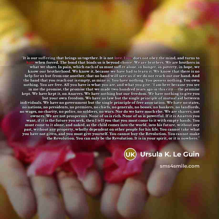 “It is our suffering that brings us together. It is not love. Love does not obey the mind, and turns to hate when forced. The bond that binds us is beyond choice. We are brothers. We are brothers in what we share. In pain, which each of us must suffer alone, in hunger, in poverty, in hope, we know…” quote by Ursula K. Le Guin