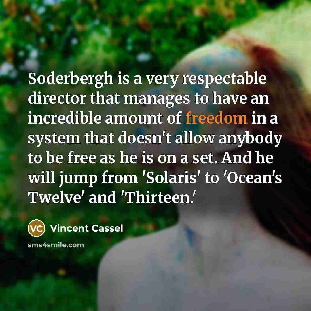 “Soderbergh is a very respectable director that manages to have an incredible amount of freedom in a system that doesn't allow anybody to be free as he is on a set. And he will jump from 'Solaris' to 'Ocean's Twelve' and 'Thirteen.'” quote by Vincent Cassel