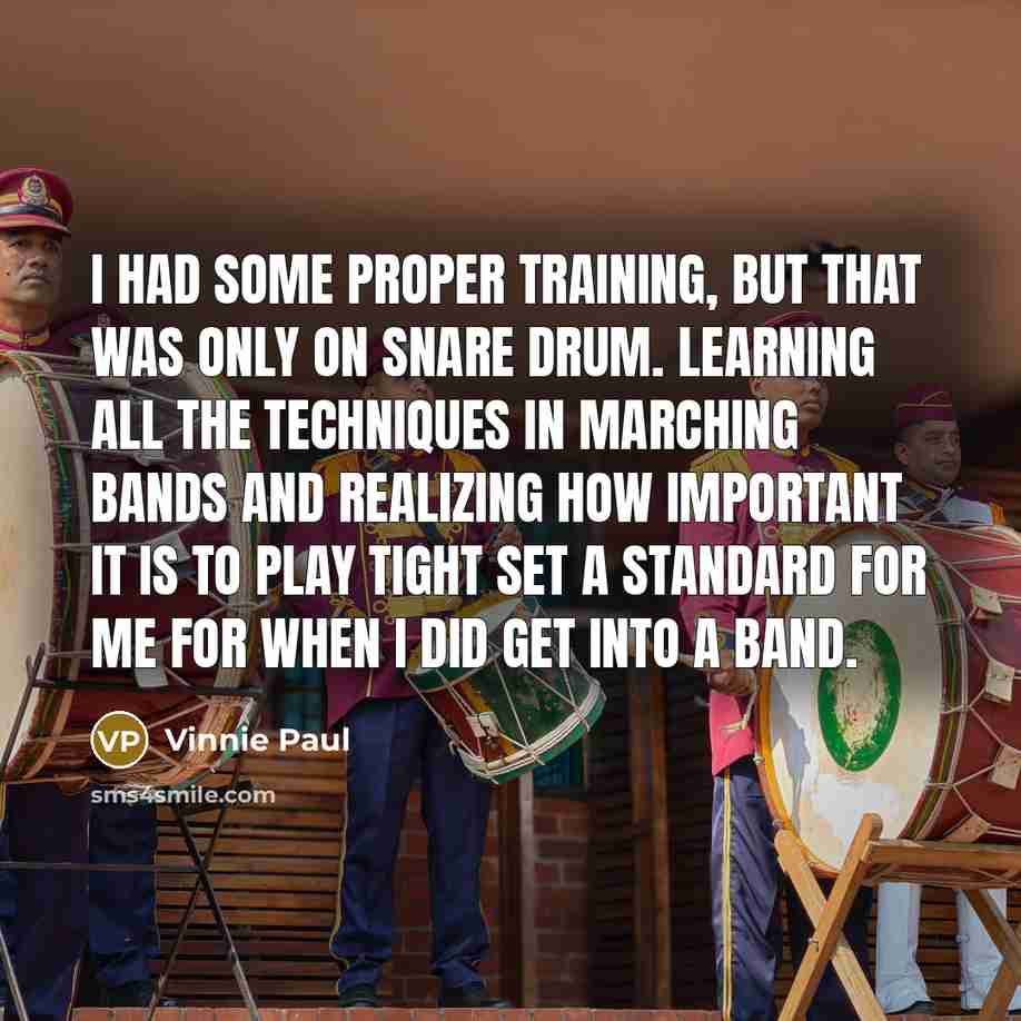 “I had some proper training, but that was only on snare drum. Learning all the techniques in marching bands and realizing how important it is to play tight set a standard for me for when I did get into a band.” quote by Vinnie Paul
