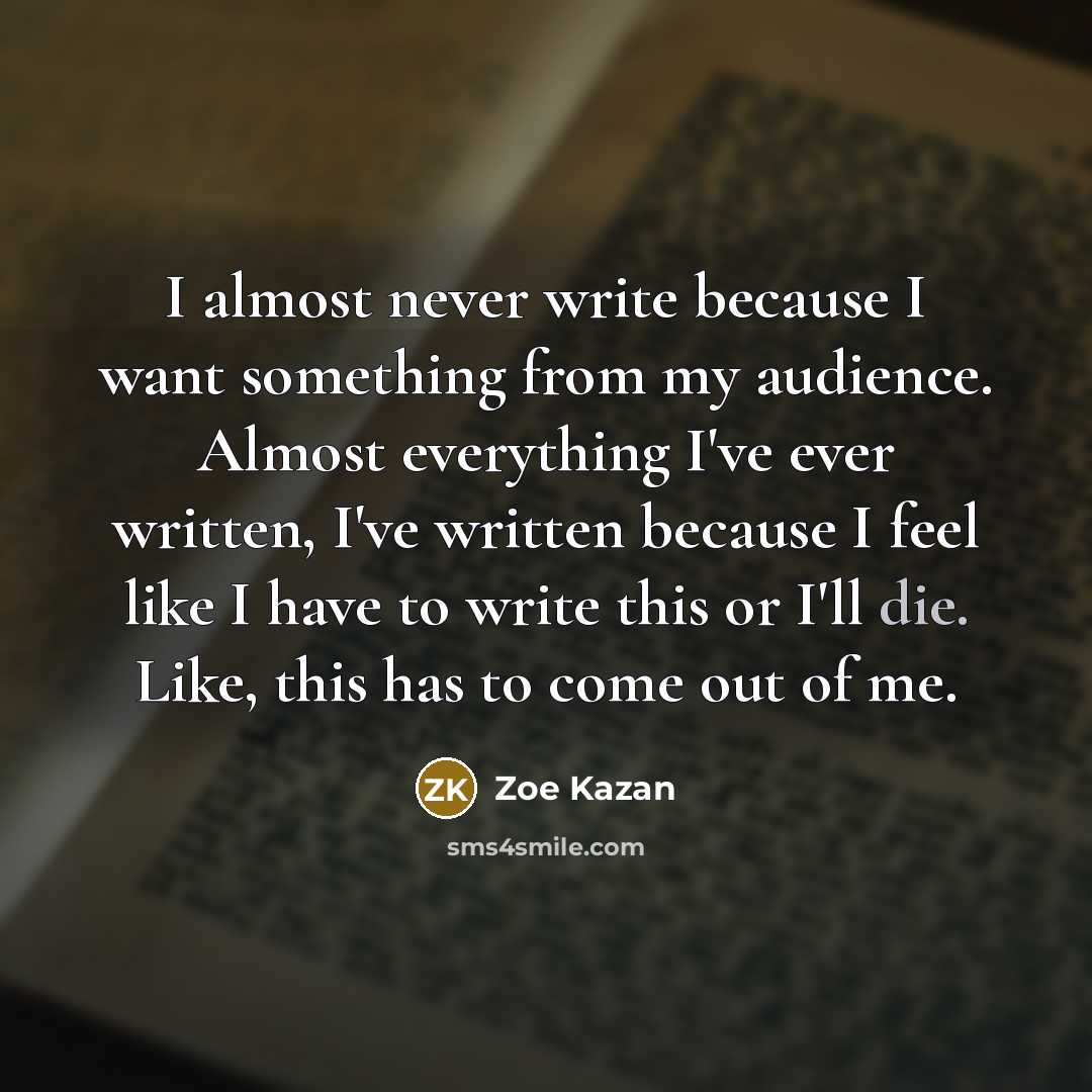 “I almost never write because I want something from my audience. Almost everything I've ever written, I've written because I feel like I have to write this or I'll die. Like, this has to come out of me.” quote by Zoe Kazan