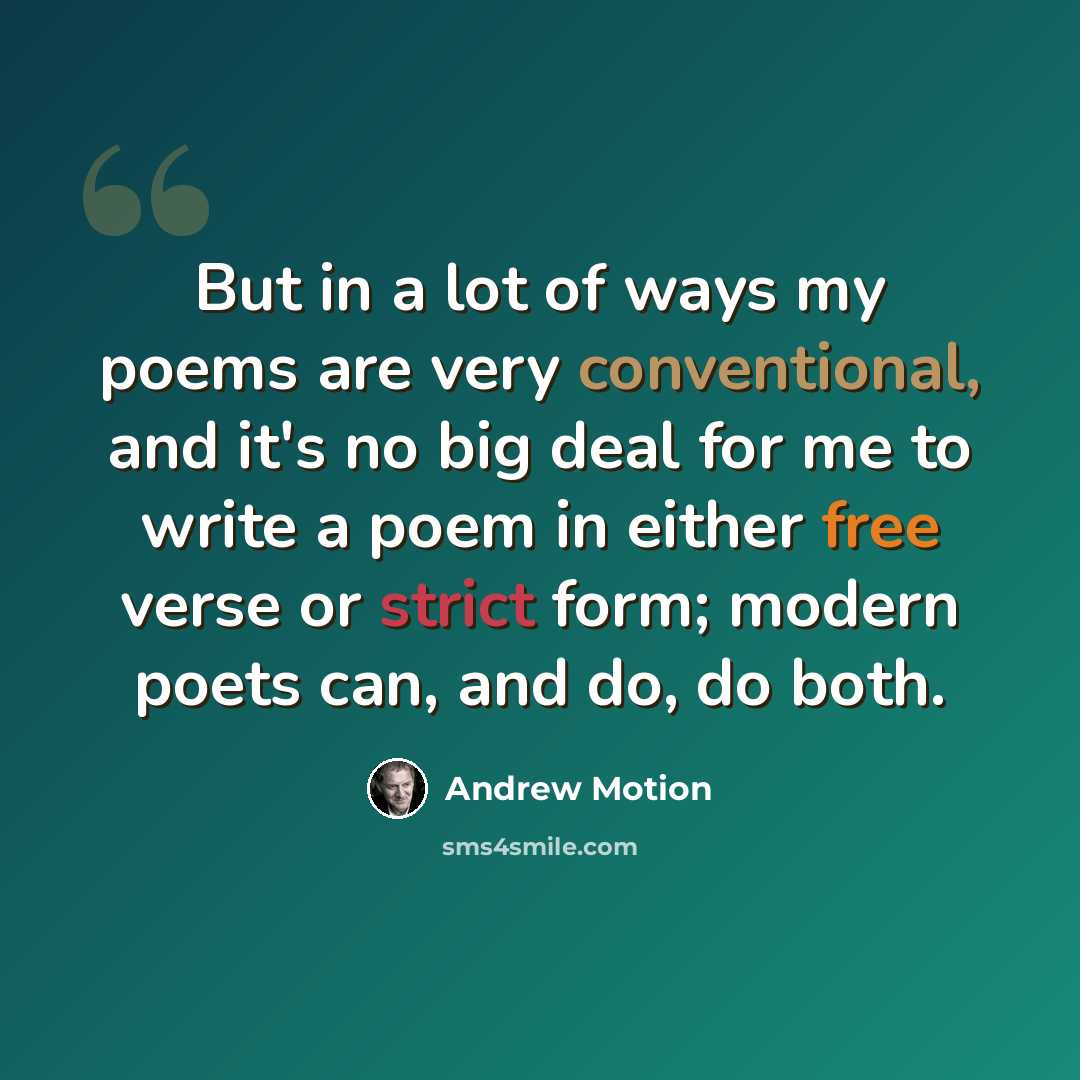 “But in a lot of ways my poems are very conventional, and it's no big deal for me to write a poem in either free verse or strict form; modern poets can, and do, do both.” quote by Andrew Motion