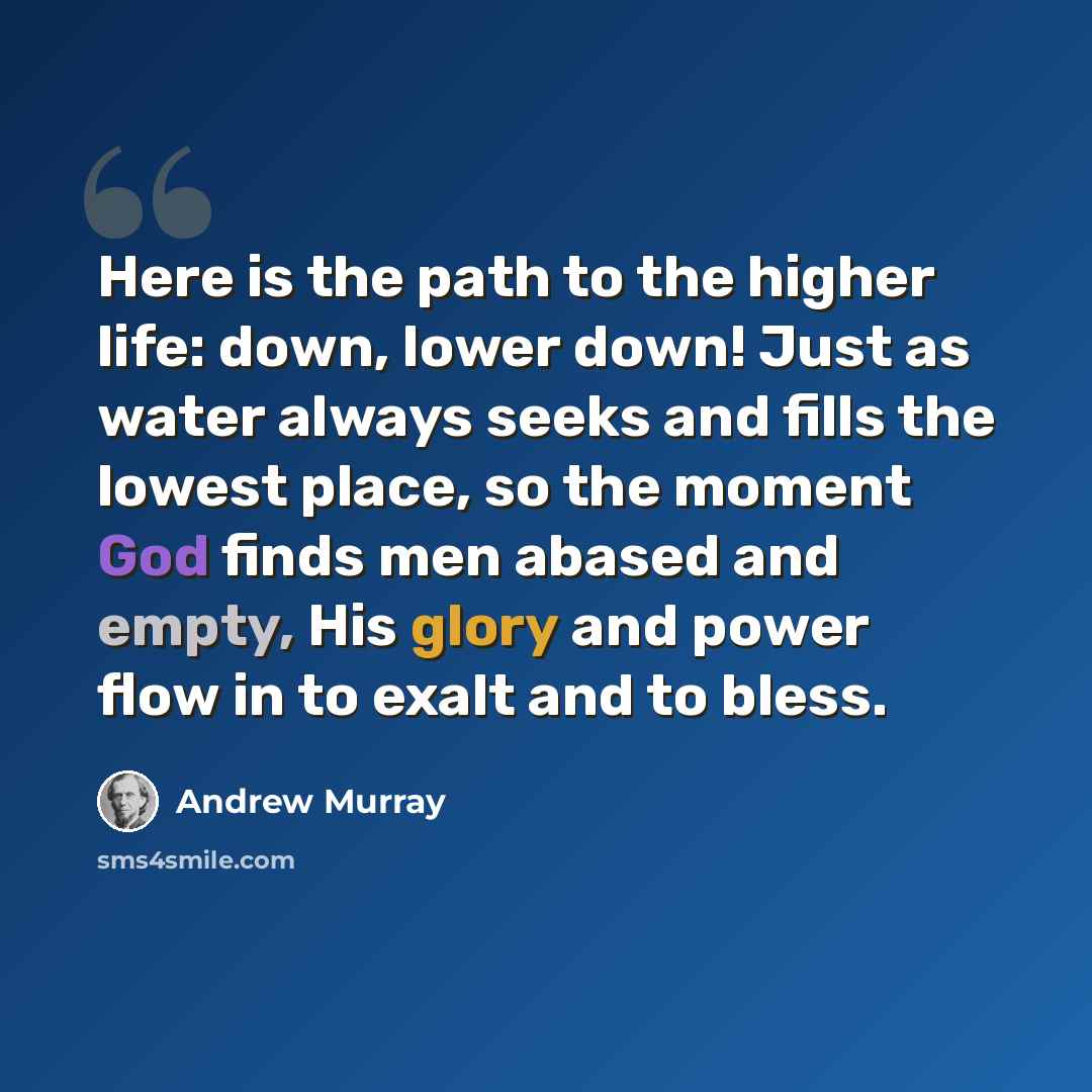 “Here is the path to the higher life: down, lower down! Just as water always seeks and fills the lowest place, so the moment God finds men abased and empty, His glory and power flow in to exalt and to bless.” quote by Andrew Murray
