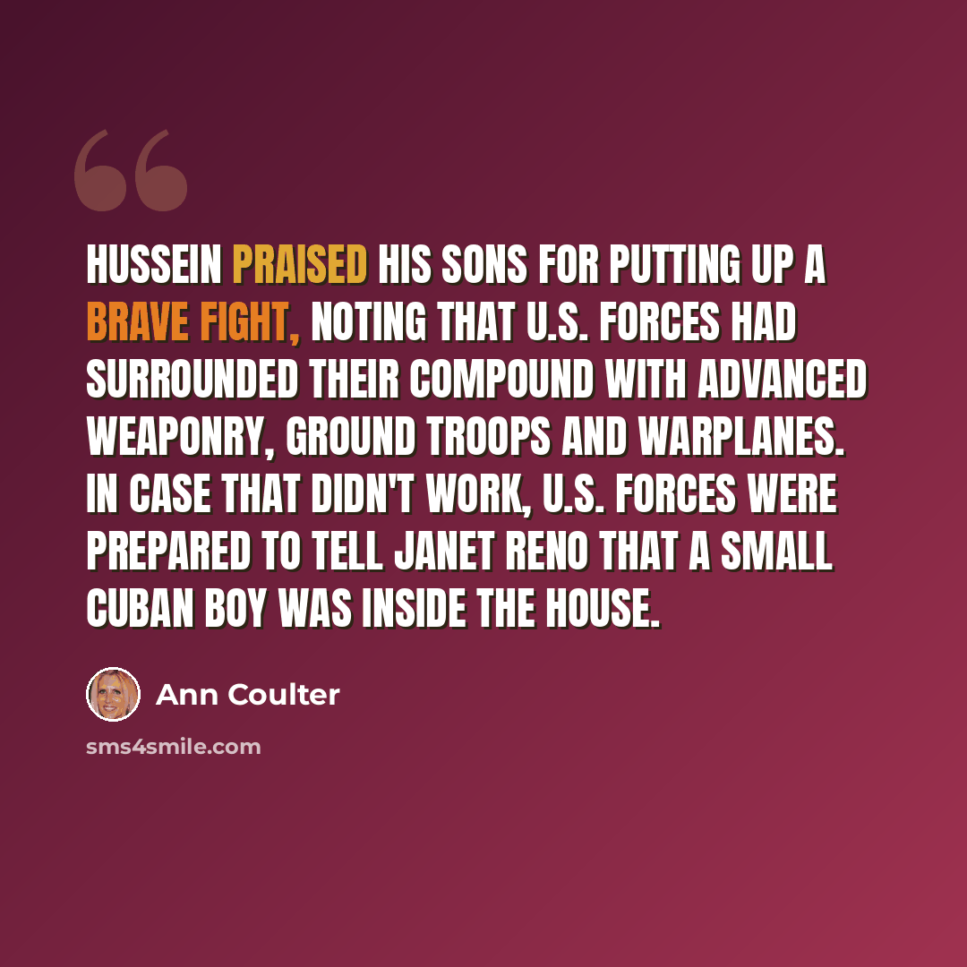 “Hussein praised his sons for putting up a brave fight, noting that U.S. forces had surrounded their compound with advanced weaponry, ground troops and warplanes. In case that didn't work, U.S. forces were prepared to tell Janet Reno that a small Cuban boy was inside the house.” quote by Ann Coulter