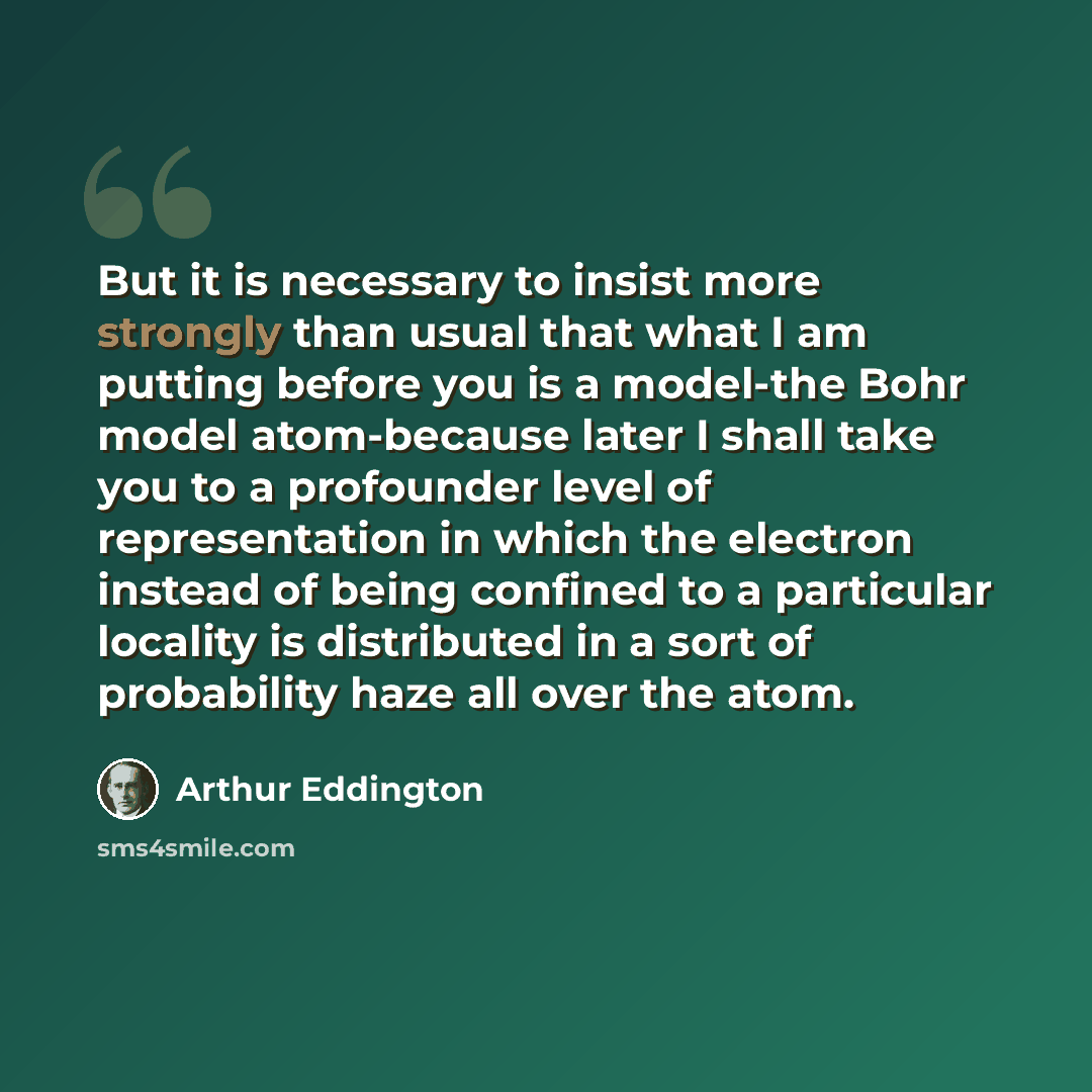 “But it is necessary to insist more strongly than usual that what I am putting before you is a model-the Bohr model atom-because later I shall take you to a profounder level of representation in which the electron instead of being confined to a particular locality is distributed in a sort of…” quote by Arthur Eddington