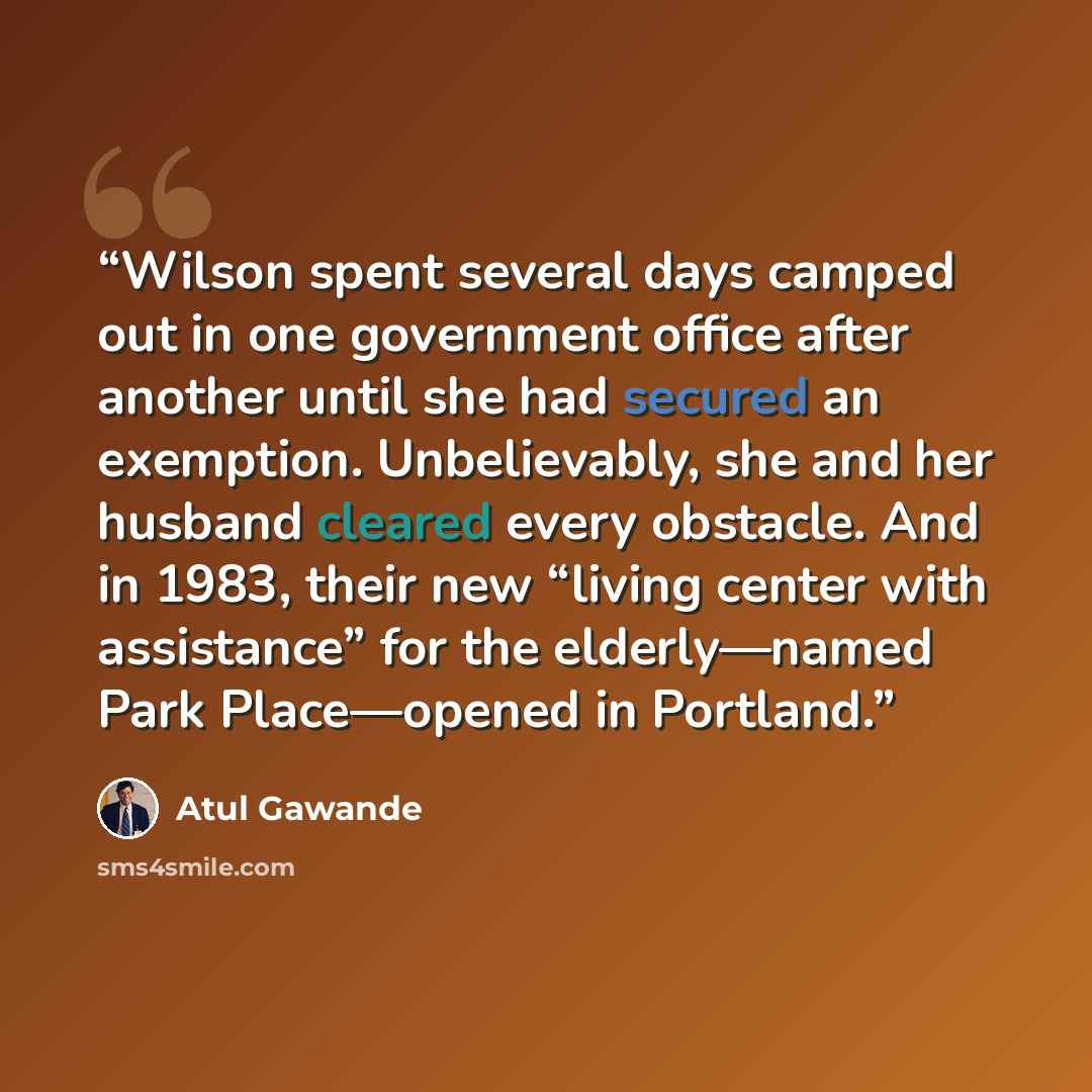 “Wilson spent several days camped out in one government office after another until she had secured an exemption. Unbelievably, she and her husband cleared every obstacle. And in 1983, their new “living center with assistance” for the elderly—named Park Place—opened in Portland.” quote by Atul Gawande