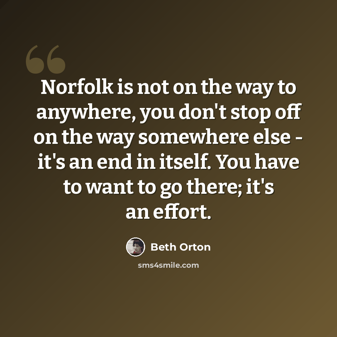 “Norfolk is not on the way to anywhere, you don't stop off on the way somewhere else - it's an end in itself. You have to want to go there; it's an effort.” quote by Beth Orton